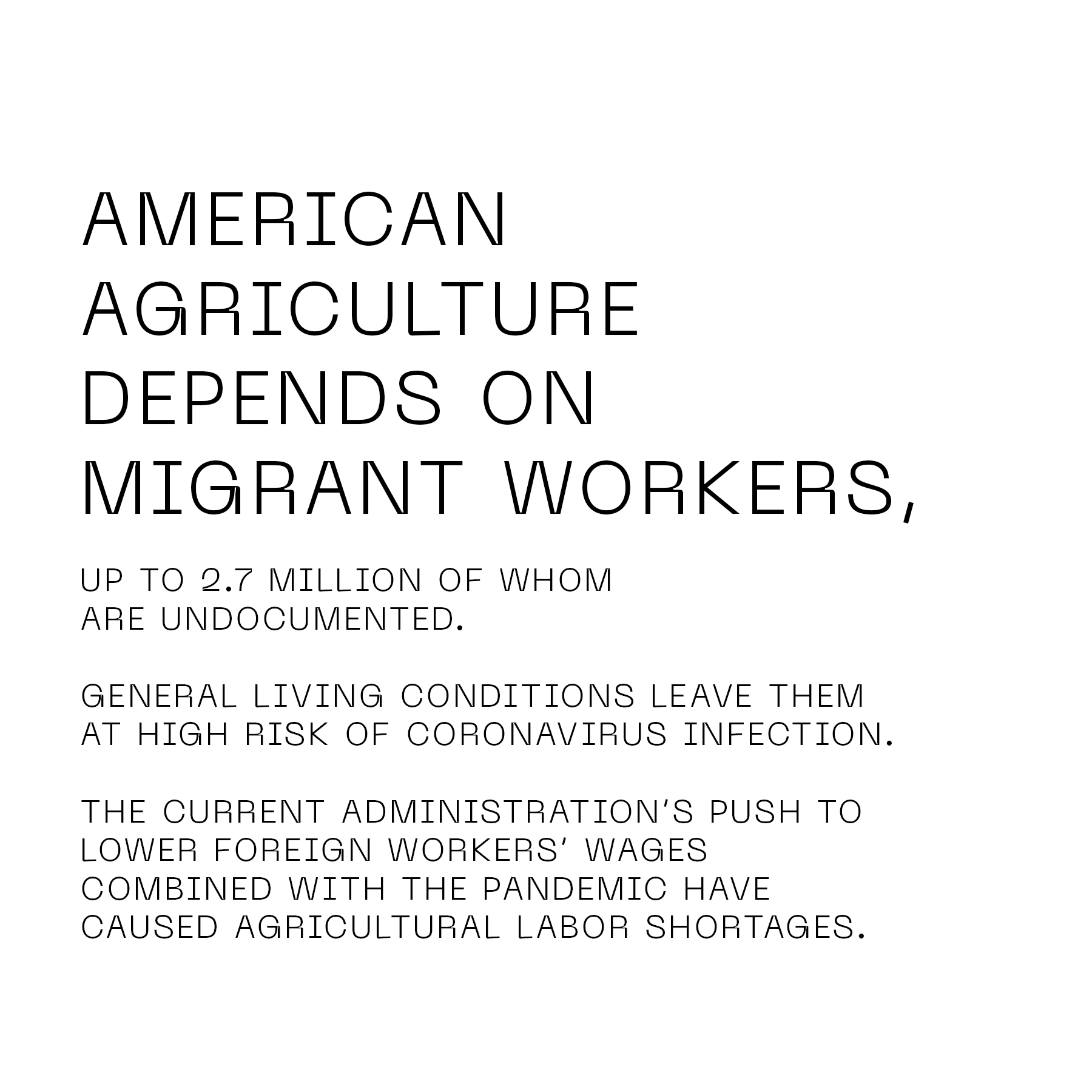 American agriculture depends on migrant workers, up to 2.7 million of whom are undocumented. General living conditions leave them at high risk of coronavirus infection. The current administration's push to lower foreign workers' wages combined with the pandemic have caused agricultural labor shortfalls.