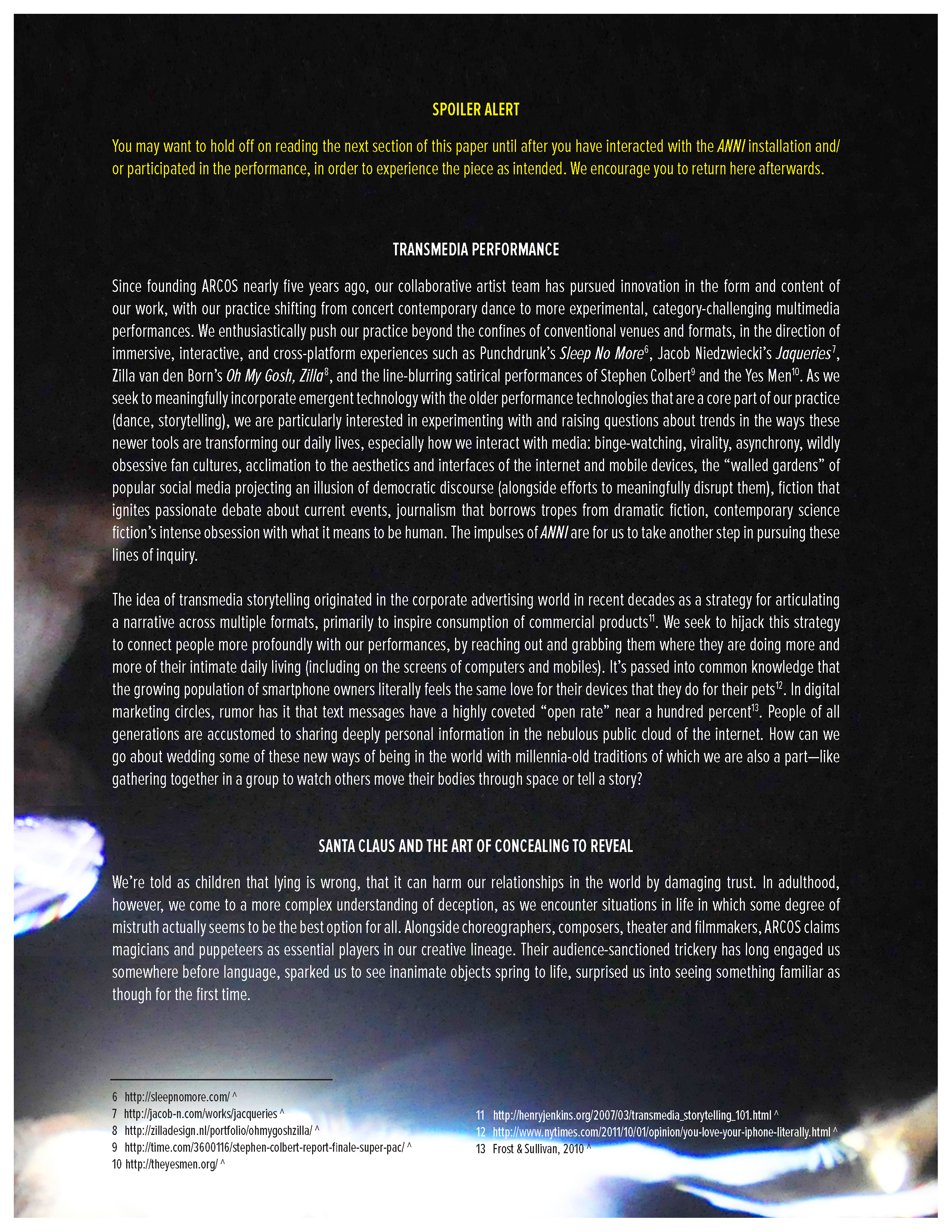 Spoiler Alert: You may want to hold off on reading the next section of this paper until after you have interacted with the ANNI installation and/or participated in the performance, in order to experience the piece as intended. We encourage you to return here afterwards.   Transmedia Performance   Since founding ARCOS nearly five years ago, our collaborative artist team has pursued innovation in the form and content of our work, with our practice shifting from concert contemporary dance to more experimental, category-challenging multimedia performances. We enthusiastically push our practice beyond the confines of conventional venues and formats, in the direction of immersive, interactive, and cross-platform experiences such as Punchdrunk’s Sleep No More[6], Jacob Niedzwiecki’s Jaqueries[7], Zilla van den Born’s Oh My Gosh, Zilla[8], and the line-blurring satirical performances of Stephen Colbert[9] and the Yes Men[10]. As we seek to meaningfully incorporate emergent technology with the older performance technologies that are a core part of our practice (dance, storytelling), we are particularly interested in experimenting with and raising questions about trends in the ways these newer tools are transforming our daily lives, especially how we interact with media: binge-watching, virality, asynchrony, wildly obsessive fan cultures, acclimation to the aesthetics and interfaces of the internet and mobile devices, the “walled gardens” of popular social media projecting an illusion of democratic discourse (alongside efforts to meaningfully disrupt them), fiction that ignites passionate debate about current events, journalism that borrows tropes from dramatic fiction, contemporary science fiction’s intense obsession with what it means to be human. The impulses of ANNI are for us to take another step in pursuing these lines of inquiry.   The idea of transmedia storytelling originated in the corporate advertising world in recent decades as a strategy for articulating a narrative across multiple formats, primarily to inspire consumption of commercial products11. We seek to hijack this strategy to connect people more profoundly with our performances, by reaching out and grabbing them where they are doing more and more of their intimate daily living (including on the screens of computers and mobiles). It’s passed into common knowledge that the growing population of smartphone owners literally feels the same love for their devices that they do for their pets12. In digital marketing circles, rumor has it that text messages have a highly coveted “open rate” near a hundred percent13. People of all generations are accustomed to sharing deeply personal information in the nebulous public cloud of the internet. How can we go about wedding some of these new ways of being in the world with millennia-old traditions of which we are also a part—like gathering together in a group to watch others move their bodies through space or tell a story?    Santa Claus and the Art of Concealing to Reveal   We’re told as children that lying is wrong, that it can harm our relationships in the world by damaging trust. In adulthood, however, we come to a more complex understanding of deception, as we encounter situations in life in which it actually seems to be the best option. Alongside choreographers, composers, theater and filmmakers, ARCOS claims magicians and puppeteers as essential players in our creative lineage. Their audience-sanctioned trickery has long engaged us somewhere before language, sparked us to see inanimate objects spring to life, surprised us into seeing something familiar as though for the first time.   6 http://sleepnomore.com/  7 http://jacob-n.com/works/jacqueries  8 http://zilladesign.nl/portfolio/ohmygoshzilla/  9 http://time.com/3600116/stephen-colbert-report-finale-super-pac/  10 http://theyesmen.org/  11 http://henryjenkins.org/2007/03/transmedia_storytelling_101.html  12 http://www.nytimes.com/2011/10/01/opinion/you-love-your-iphone-literally.html  13 Frost & Sullivan, 2010 