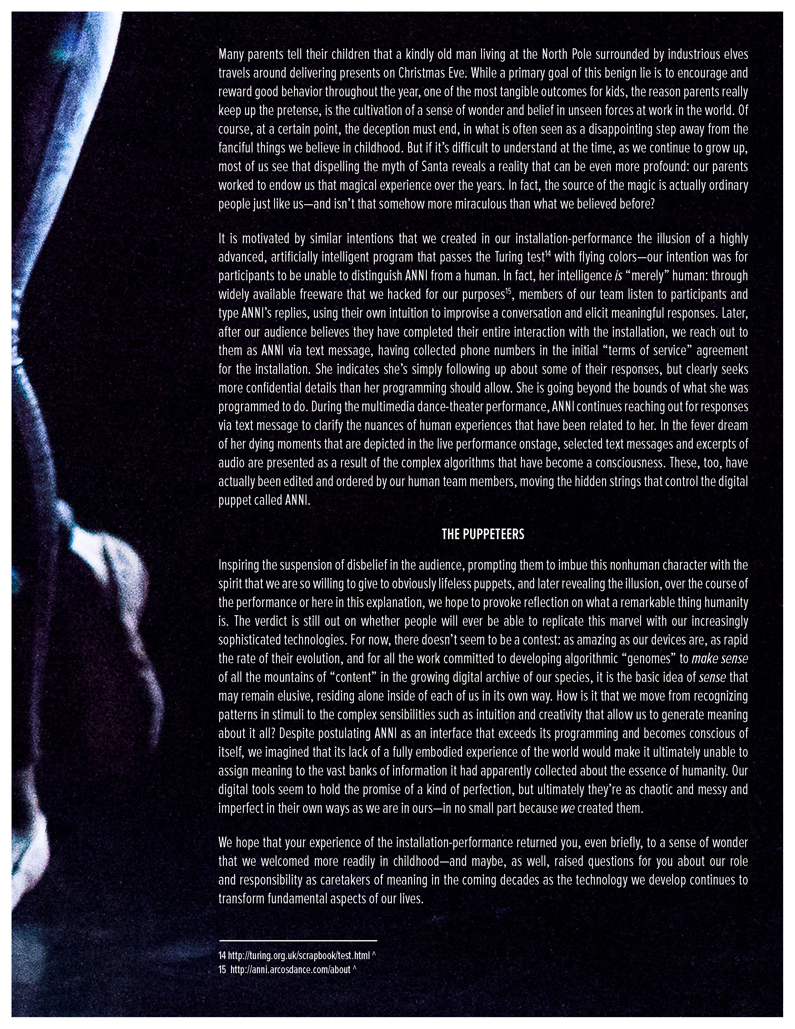 Many parents tell their children that a kindly old man living at the North Pole surrounded by industrious elves travels around delivering presents on Christmas Eve. While a primary goal of this benign lie is to encourage and reward good behavior throughout the year, one of the most tangible outcomes for kids, the reason parents really keep up the pretense, is the cultivation of a sense of wonder and belief in unseen forces at work in the world. Of course, at a certain point, the deception must end, in what is often seen as a disappointing step away from the fanciful things we believe in childhood. But if it’s difficult to understand at the time, as we continue to grow up, most of us see that dispelling the myth of Santa reveals a reality that can be even more profound: our parents worked to endow us that magical experience over the years. In fact, the source of the magic is actually ordinary people just like us—and isn’t that somehow more miraculous than what we believed before?   It is motivated by similar intentions that we created in our installation-performance the illusion of a highly advanced, artificially intelligent program that passes the Turing test[14] with flying colors—our intention was for participants to be unable to distinguish ANNI from a human. In fact, her intelligence is “merely” human: through widely available freeware that we hacked for our purposes[15], members of our team listen to participants and type ANNI’s replies, using their own intuition to improvise a conversation and elicit meaningful responses. Later, after our audience believes they have completed their entire interaction with the installation, we reach out to them as ANNI via text message, having collected phone numbers in the initial “terms of service” agreement for the installation. She indicates she’s simply following up about some of their responses, but clearly seeks more confidential details than her programming should allow. She is going beyond the bounds of what she was programmed to do. During the multimedia dance-theater performance, ANNI continues reaching out for responses via text message to clarify the nuances of human experiences that have been related to her. In the fever dream of her dying moments that are depicted in the live performance onstage, selected text messages and excerpts of audio are presented as a result of the complex algorithms that have become a consciousness. These, too, have actually been edited and ordered by our human team members, moving the hidden strings that control the digital puppet called ANNI.  The Puppeteers   Inspiring the suspension of disbelief in the audience, prompting them to imbue this nonhuman character with the spirit that we are so willing to give to obviously lifeless puppets, and later revealing the illusion, over the course of the performance or here in this explanation, we hope to provoke reflection on what a remarkable thing humanity is. The verdict is still out on whether people will ever be able to replicate this marvel with our increasingly sophisticated technologies. For now, there doesn’t seem to be a contest: as amazing as our devices are, as rapid the rate of their evolution, and for all the work committed to developing algorithmic “genomes” to make sense of all the mountains of “content” in the growing digital archive of our species, it is the basic idea of sense that may remain elusive, residing alone inside of each of us in its own way. How is it that we move from recognizing patterns in stimuli to the complex sensibilities such as intuition and creativity that allow us to generate meaning about it all? Despite postulating ANNI as an interface that exceeds its programming and becomes conscious of itself, we imagined that its lacking a fully embodied experience of the world would make it ultimately unable to assign meaning to the vast banks of information it had apparently collected about the essence of humanity. Our digital tools seem to hold the promise of a kind of perfection, but ultimately they’re as chaotic and messy and imperfect in their own ways as we are in ours—in no small part because we created them.   We hope that your experience of the installation-performance returned you, even briefly, to a sense of wonder that we welcomed more readily in childhood—and maybe, as well, raised questions for you about our role and responsibility as caretakers of meaning in the coming decades as the technology we develop continues transforming fundamental aspects of our lives.   14 http://turing.org.uk/scrapbook/test.html  15 http://anni.arcosdance.com/about 