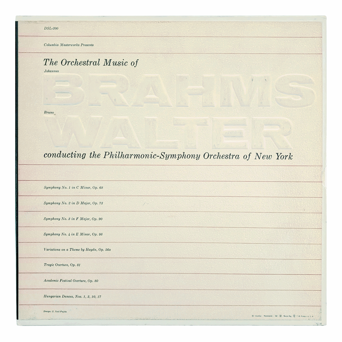 Columbia Masterworks DSL 300 Johannes Brahms - Symphony No.1 in C minor, Op.68; Symphony No.2 in D major, Op.73; Symphony No.3 in F major, Op.90; Symphony No.4 in E minor, Op.98; Variationen über ein Thema von Haydn, Op.56a; Tragische Ouvertüre, Op.81; Akademische Festouvertüre, Op.80; Ungarische Tänze: Nos.1, 3, 10, 17 New York Philharmonic - Bruno Walter Design: S. Neil Fujita (credited)