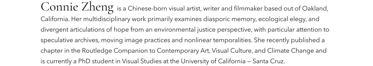 Connie Zheng is Chinese-born visual artist, writer and filmmaker based out if Oakland, California. Her multidisciplinary work primarily examines diasporic memory, ecological elegy, and divergent articulations of hope from an environmental justice perspective, with particular attention to speculative archives, moving image practices and nonlinear temporalities. She recently published a chapter in the Routledge Companion to Contemporary Art, Visual Culture, and Climate Change and is currently a PhD student in Visual Studies at the University of California - Santa Cruz.