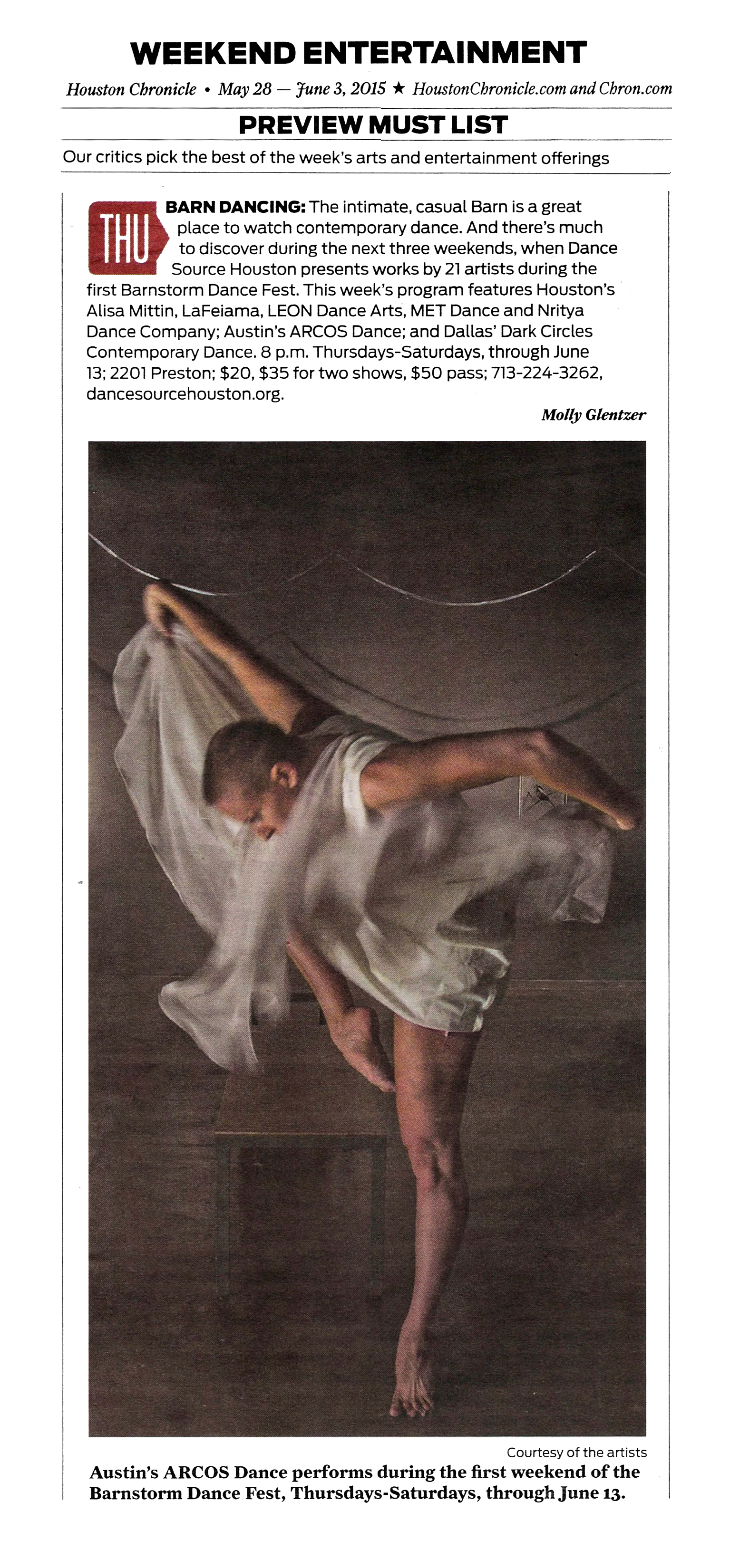 Weekend Entertainment   Houston Chronicle, May 28–June 3, 2015.  HoustonChronicle.com and Chron.com   Preview Must List   Our critics pick the best of the week's arts and entertainment offerings   Thursday: Barn Dancing: The intimate, casual Barn is a great place to watch contemporary dance. And there's much to discover during the next three weekends, when Dance Source Houston presents works by 21 artists during the first Barnstorm Dance Fest. This week's program features Houston's Alisa Mitten, LaFeiama, LEON Dance Arts, MET Dance and Nritya Dance Company; Austin's ARCOS Dance; and Dallas' Dark Circles Contemporary Dance. 8 p.m. Thursdays–Saturdays, through June 13; 2201 Preston; $20, $35 for two shows, $50 pass; 713-224-3262, dancesourcehouston.org.  —Molly Glentzer  Photo courtesy of the artists: Austin's ARCOS Dance performs during the first weekend of the Barnstorm Dance Fest, Thursdays–Saturdays, through June 13.