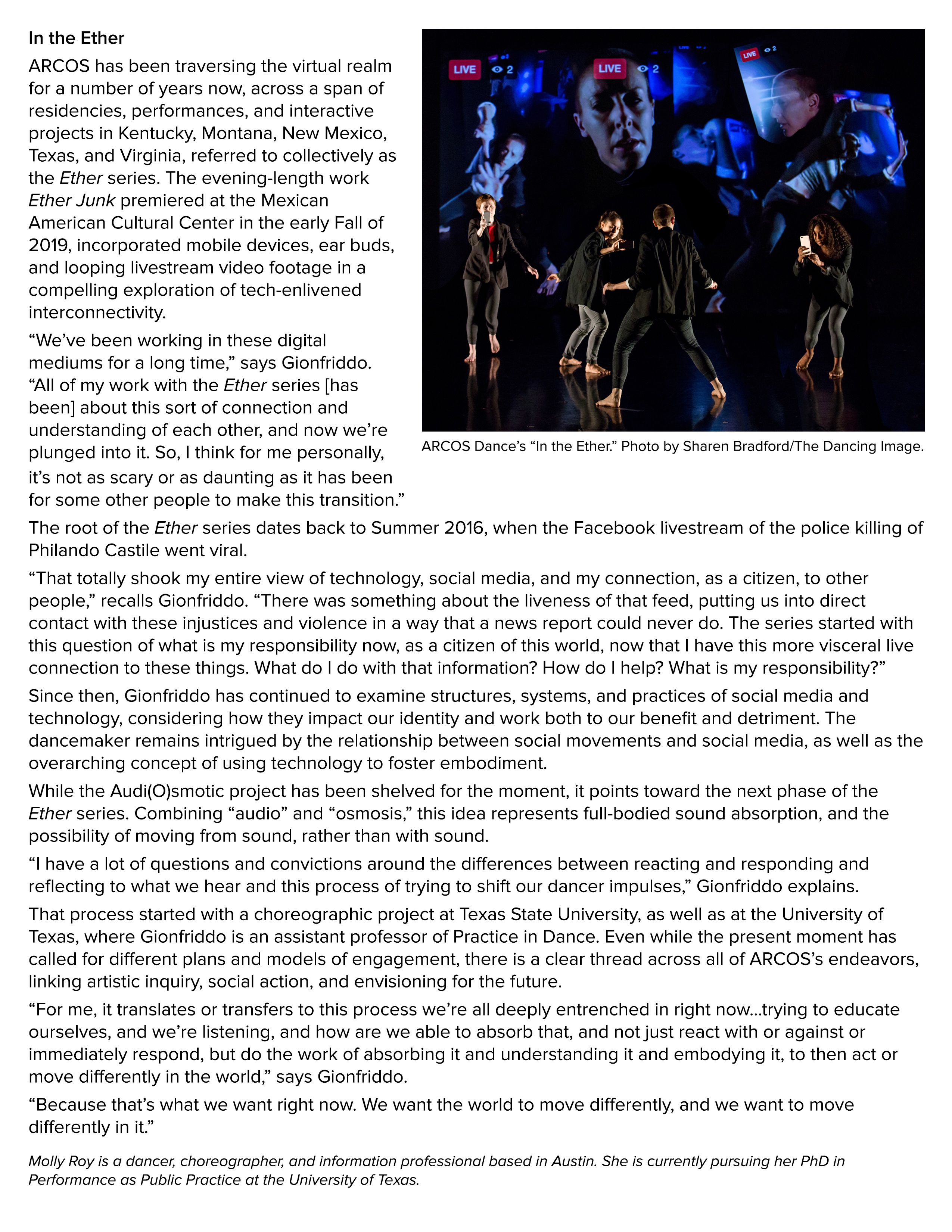 Photo by Sharen Bradford/The Dancing Image: ARCOS Dance’s “In the Ether.”  In the Ether ARCOS has been traversing the virtual realm for a number of years now, across a span of residencies, performances, and interactive projects in Kentucky, Montana, New Mexico, Texas, and Virginia, referred to collectively as the Ether series. The evening-length work “Ether Junk” premiered at the Mexican American Cultural Center in the early Fall of 2019, incorporated mobile devices, ear buds, and looping livestream video footage in a compelling exploration of tech-enlivened interconnectivity.  “We’ve been working in these digital mediums for a long time,” says Gionfriddo. “All of my work with the Ether series [has been] about this sort of connection and understanding of each other, and now we’re plunged into it. So, I think for me personally, it’s not as scary or as daunting as it has been for some other people to make this transition.”  The root of the Ether series dates back to Summer 2016, when the Facebook live stream of the police killing of Philando Castile went viral.  “That totally shook my entire view of technology, social media, and my connection, as a citizen, to other people,” recalls Gionfriddo. “There was something about the liveness of that feed, putting us into direct contact with these injustices and violence in a way that a news report could never do. The series started with this question of what is my responsibility now, as a citizen of this world, now that I have this more visceral live connection to these things. What do I do with that information? How do I help? What is my responsibility?”  Since then, Gionfriddo has continued to examine structures, systems, and practices of social media and technology, considering how they impact our identity and work both to our benefit and detriment. The dancemaker remains intrigued by the relationship between social movements and social media, as well as the overarching concept of using technology to foster embodiment.  While the Audi(O)smotic project has been shelved for the moment, it points toward the next phase of the Ether series. Combining “audio” and “osmosis,” this idea represents full-bodied sound absorption, and the possibility of moving from sound, rather than with sound.  “I have a lot of questions and convictions around the differences between reacting and responding and reflecting to what we hear and this process of trying to shift our dancer impulses,” Gionfriddo explains.  That process started with a choreographic project at Texas State University, as well as at the University of Texas, where Gionfriddo is an assistant professor of Practice in Dance. Even while the present moment has called for different plans and models of engagement, there is a clear thread across all of ARCOS’s endeavors, linking artistic inquiry, social action, and envisioning for the future.  “For me, it translates or transfers to this process we’re all deeply entrenched in right now… trying to educate ourselves, and we’re listening, and how are we able to absorb that, and not just react with or against or immediately respond, but do the work of absorbing it and understanding it and embodying it, to then act or move differently in the world,” says Gionfriddo.  “Because that’s what we want right now. We want the world to move differently, and we want to move differently in it.”