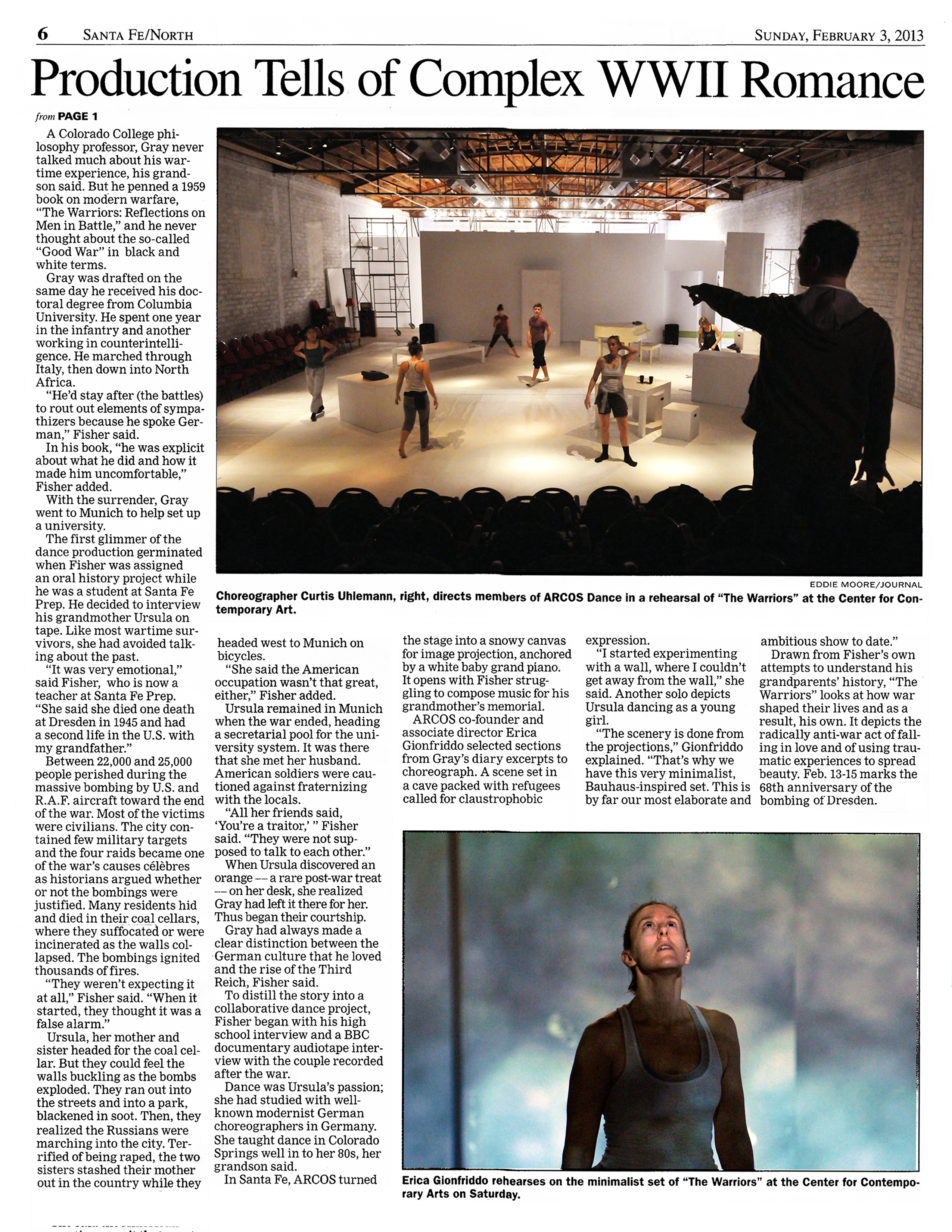 Page 6   Santa Fe / North   Sunday, February 3, 2013   from Page 1   A Colorado College philosophy professor, Gray never talked much about his wartime experience, his grandson said. But he penned a 1959 book on modern warfare, "The Warriors: Reflections on Men in Battle," and he never thought about the so-called "Good War" in black and white terms.   Gray was drafted on the same day he received his doctoral degree from Columbia University. He spent one year in the infantry and another working in counterintelligence. He marched through Italy, then down into North Africa.   "He'd stay after (the battles) to rout out elements of sympathizers because he spoke German," Fisher said. In his book, "he was explicit about what he did and how it made him uncomfortable," Fisher added.   With the surrender, Gray went to Munich to help set up a university.   The first glimmer of the dance production germinated when Fisher was assigned an oral history project while he was a student at Santa Fe Prep. He decided to interview his grandmother Ursula on tape. Like most wartime survivors, she had avoided talking about the past.   "It was very emotional," said Fisher, who is now a teacher at Santa Fe Prep. "She said she died one death at Dresden in 1945 and had a second life in the U.S. with my grandfather."   Between 22,000 and 25,000 people perished during the massive bombing by U.S. and R. A.F. aircraft toward the end of the war. Most of the victims were civilians. The city contained few military targets and the four raids became one of the war's causes celebres as historians argued whether or not the bombings were justified. Many residents hid and died in their coal cellars, where they suffocated. or were incinerated as the walls collapsed. The bombings ignited thousands of fires.   "They weren't expecting it at all," Fisher said. "When it started, they thought it was a false alarm."   Ursula, her mother and sister headed for the coal cellar. But they could feel the walls buckling as the bombs exploded. They ran out into the streets and into a park, blackened in soot. Then, they realized the Russians were marching into the city. Terrified of being raped, the two sisters stashed their mother out in the country while they headed west to Munich on bicycles.   "She said the American occupation wasn't that great, either," Fisher added.   Ursula remained in Munich when the war ended, heading a secretarial pool for the university system. It was there that she met her husband. American soldiers were cautioned against fraternizing with the locals.   "All her friends said, 'You're a traitor,' " Fisher said. "They were not supposed to talk to each other."   When Ursula discovered an orange -- a rare post-war treat -- on her desk, she realized Gray had left it there for her. Thus began their courtship. Gray had always made a clear distinction between the German culture that he loved and the rise of the Third Reich, Fisher said.   To distill the story into a collaborative dance project, Fisher began with his high school interview and a BBC documentary audiotape interview with the couple recorded after the war.   Dance was Ursula's passion; she had studied with wellknown modernist German choreographers in Germany. She taught dance in Colorado Springs well in to her 80s, her grandson said. In Santa Fe, ARCOS turned the stage into a snowy canvas for image projection, anchored by a white baby grand piano. It opens with Fisher struggling to compose music for his grandmother's memorial.   ARCOS co-founder and associate director Erica Gionfriddo selected sections from Gray's diary excerpts to choreograph. A scene set in a cave packed with refugees called for claustrophobic expression.   "I started experimenting with a wall, where I couldn't get away from the wall," she said. Another solo depicts Ursula dancing as a young girl.   "The scenery is done from the projections," Gionfriddo explained. "That's why we have this very minimalist, Bauhaus-inspired set. This is by far our most elaborate and ambitious show to date."   Drawn from Fisher's own attempts to understand his grandparents' history, "The Warriors" looks at how war shaped their lives and as a result, his own. It depicts the radically anti-war act of falling in love and of using traumatic experiences to spread beauty. Feb. 13–15 marks the 68th anniversary of the bombing or Dresden.  Photo by Eddie Moore / Journal   Erica Gionfriddo rehearses on the minimalist set of "The Warriors" at the Center for Contemporary Arts on Saturday. 