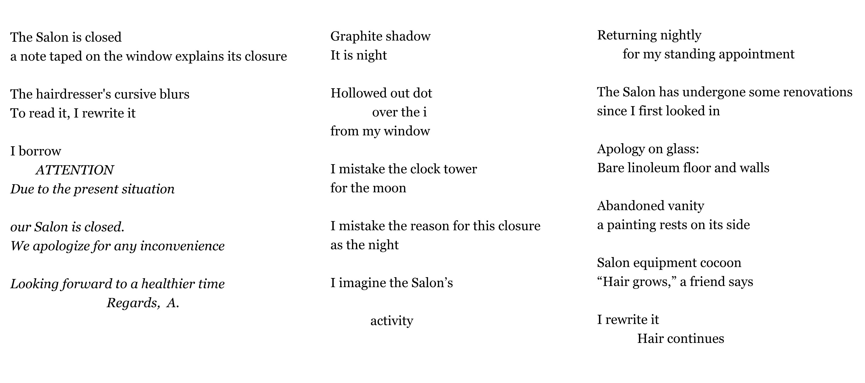 The Salon is closed a note taped on the window explains its closure   The hairdresser's cursive blurs  To read it, I rewrite it                             I borrow         ATTENTION Due to the present situation  our Salon is closed. We apologize for any inconvenience  Looking forward to a healthier time Regards,  A.    Graphite shadow It is night   Hollowed out dot               over the i from my window  I mistake the clock tower  for the moon  I mistake the reason for this closure as the night   I imagine the Salon’s   activity     Returning nightly         for my standing appointment  The Salon has undergone some renovations  since I first looked in  Apology on glass: Bare linoleum floor and walls       Abandoned vanity a painting rests on its side  Salon equipment cocoon “Hair grows,” a friend says  I rewrite it Hair continues