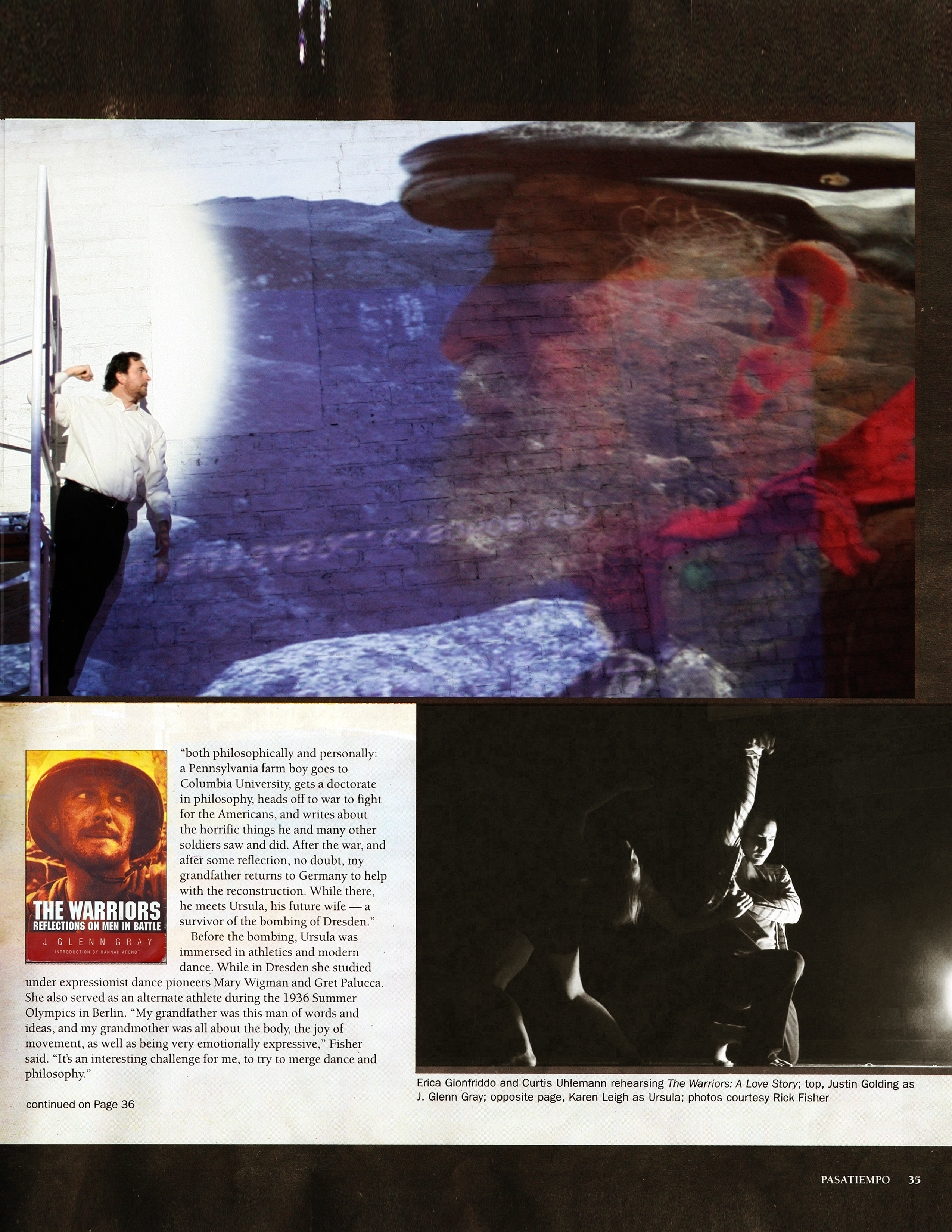 Pasatiempo, page 35  "both philosophically and personally: a Pennsylvania farm boy goes to Columbia University, gets a doctorate in philosophy, heads of f to war to fight for the Americans, and writes about the horrific things he and many other soldiers saw and did. After the war, and after some reflection, no doubt, my grandfather returns to Germany to help with the reconstruction. While there, he meets Ursula, his future wife - a survivor of the bombing of Dresden."   Before the bombing, Ursula was immersed in athletics and modern dance. While in Dresden she studied under expressionist dance pioneers Mary Wigman and Gret Palucca. She also served as an alternate athlete during the 1936 Summer Olympics in Berlin. "My grandfather was this man of words and ideas, and my grandmother was all about the body, the joy of movement, as well as being very emotionally expressive," Fisher said. "It's an interesting challenge for me, to try to merge dance and philosophy."   continued on Page 36   Photos courtesy Rick Fisher: Erica Gionfriddo and Curtis Uhlemann rehearsing The Warriors: A Love Story, and Justin Golding as J. Glenn Gray.