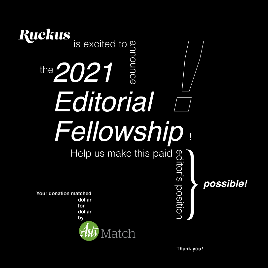 Text that reads: Ruckus is excited to announce the 2021 Editorial Fellowship! Help us make this paid editor’s position possible. Your donation matched dollar for dollar by ArtsMatch. Thank you!"