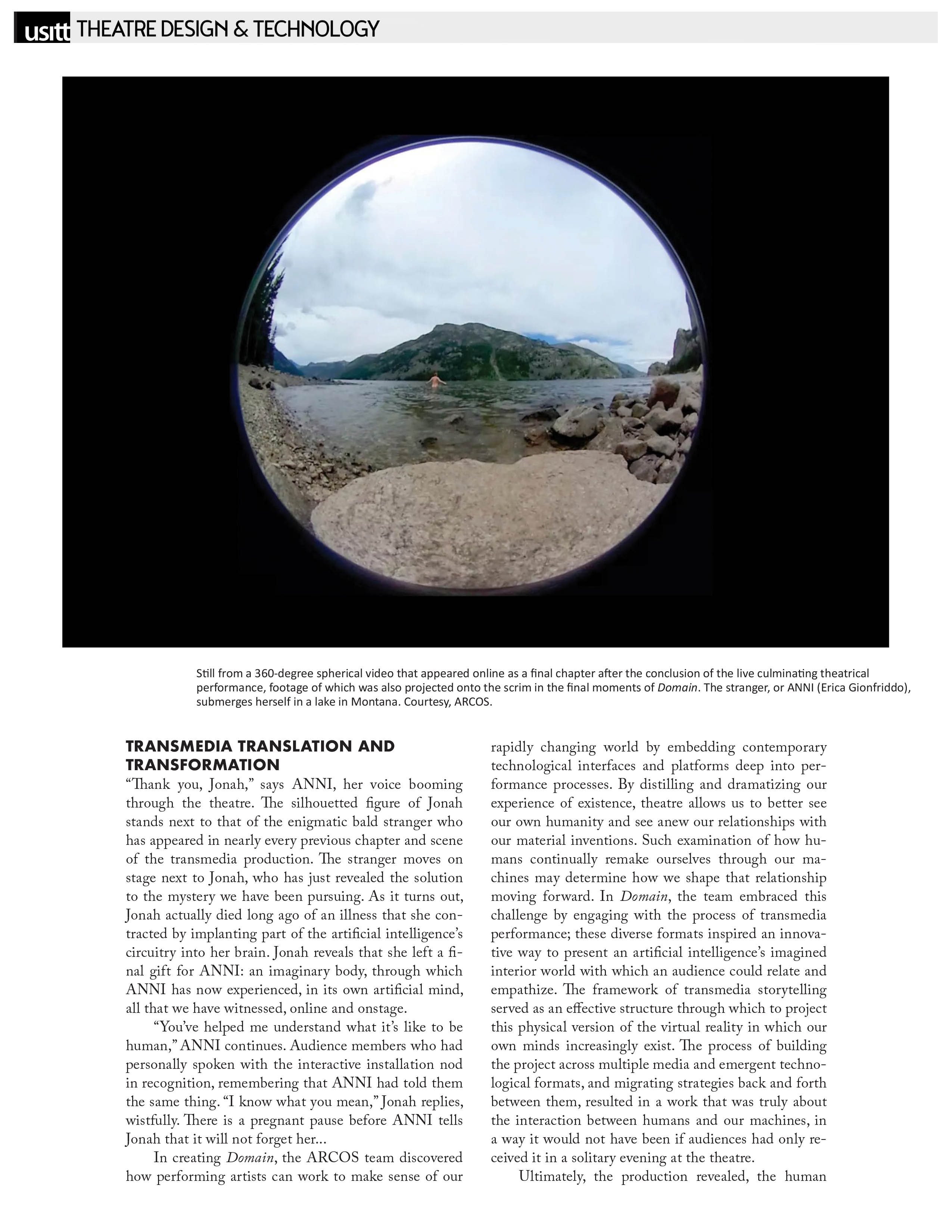 USITT - Theatre Design & Technology   Image courtesy ARCOS: Still from a 360-degree spherical video that appeared online as a final chapter after the conclusion of the live culminating theatrical performance, footage of which was also projected onto the scrim in the final moments of Domain. The stranger, or ANNI (Erica Gionfriddo), submerges herself in a lake in Montana.   TRANSMEDIA TRANSLATION AND TRANSFORMATION   "Thank you, Jonah," says ANNI, her voice booming through the theatre. The silhouetted figure of Jonah stands next to that of the enigmatic bald stranger who has appeared in nearly every previous chapter and scene of the transmedia production. The stranger moves on stage next to Jonah, who has just revealed the solution to the mystery we have been pursuing. As it turns out, Jonah actually died long ago of an illness that she contracted by implanting part of the artificial intelligence's circuitry into her brain. Jonah reveals that she left a final gift for ANNI: an imaginary body, through which ANNI has now experienced, in its own artificial mind, all that we have witnessed, online and onstage.   "You've helped me understand what it's like to be human," ANNI continues. Audience members who had personally spoken with the interactive installation nod in recognition, remembering that ANNI had told them the same thing. "I know what you mean," Jonah replies, wistfully. There is a pregnant pause before ANNI tells Jonah that it will not forget her...   In creating Domain, the ARCOS team discovered how performing artists can work to make sense of our rapidly changing world by embedding contemporary technological interfaces and platforms deep into performance processes. By distilling and dramatizing our experience of existence, theatre allows us to better see our own humanity and see anew our relationships with our material inventions. Such examination of how humans continually remake ourselves through our machines may determine how we shape that relationship moving forward. In Domain, the team embraced this challenge by engaging with the process of transmedia performance; these diverse formats inspired an innovative way to present an artificial intelligence's imagined interior world with which an audience could relate and empathize. The framework of transmedia storytelling served as an effective structure through which to project this physical version of the virtual reality in which our own minds increasingly exist. The process of building the project across multiple media and emergent technological formats, and migrating strategies back and forth between them, resulted in a work that was truly about the interaction between humans and our machines, in a way it would not have been if audiences had only received it in a solitary evening at the theatre.   Ultimately, the production revealed, the human 