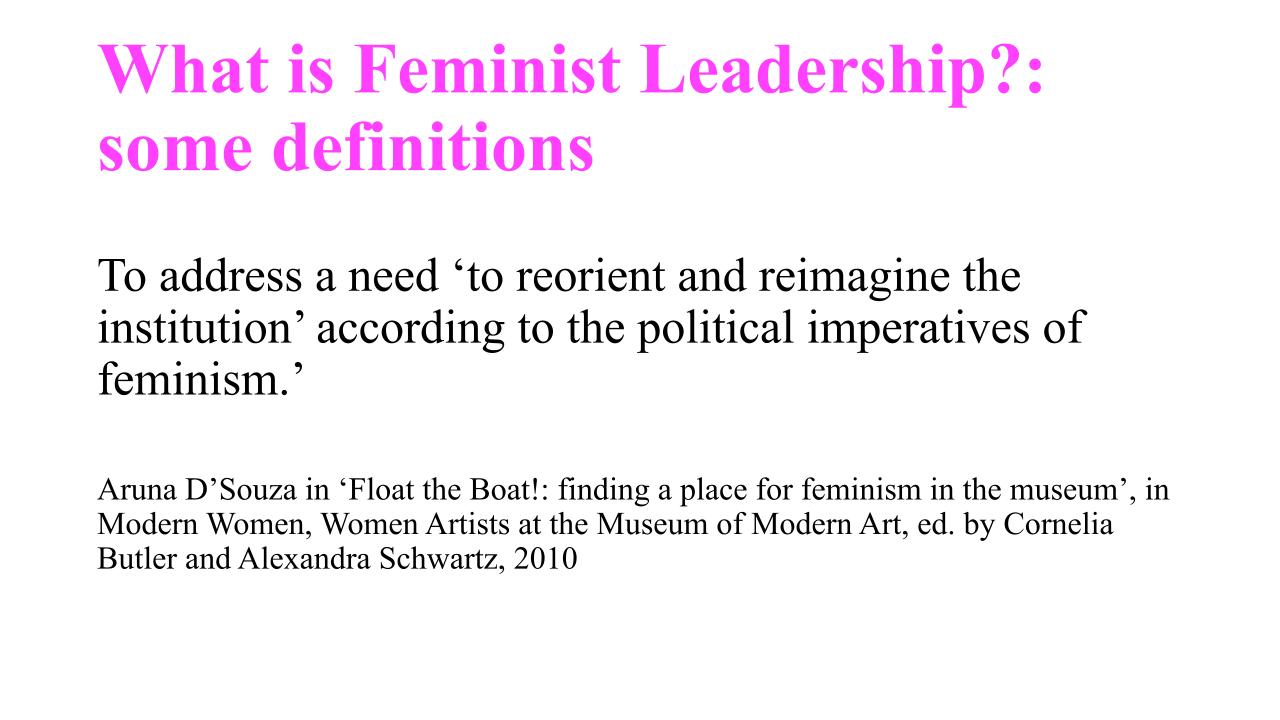 Extracts from MA presentation. Slide 8: Reads 'What is Feminist Leadership?: some definitions. To address a need ‘to reorient and reimagine the institution’ according to the political imperatives of feminism.’ Aruna D’Souza in ‘Float the Boat!: finding a place for feminism in the museum’, in Modern Women, Women Artists at the Museum of Modern Art, ed. by Cornelia Butler and Alexandra Schwartz, 2010'. 2020.