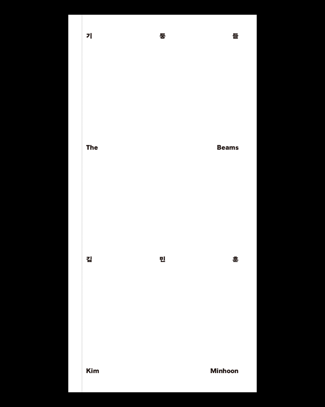  기둥들 The Beams   2025  105&times;210 mm, 172 pages   글: 김민훈, 김승진, 백필균, 이한범, QF(하상현)  그래픽 디자인: 김국한  사진: 홍철기  번역: 김민훈, 이윤  발행: 밤과 호두(밤두)  후원: (재)예술경영지원센터, 문화체육관광부, 서울특별시, 서울문화재단   Text: Kim Minhoon, Kim Seongjin, Paik Philgyun, Lee Hanbum, QF(Ha Sanghyun)  Graphic Design: Gukhan Kim  Photography: Hong Cheolki  Translation: Kim Minhoon, YIYOON  Published by Bamdoo Press  Supported by Korea Arts Management Service, Ministry of Culture, Sports and Tourism, Seoul Metropolitan Government, Seoul Foundation for Arts and Culture   Publication Date: 31 July 2025  ISBN 979-11-987973-9-1 (03600)