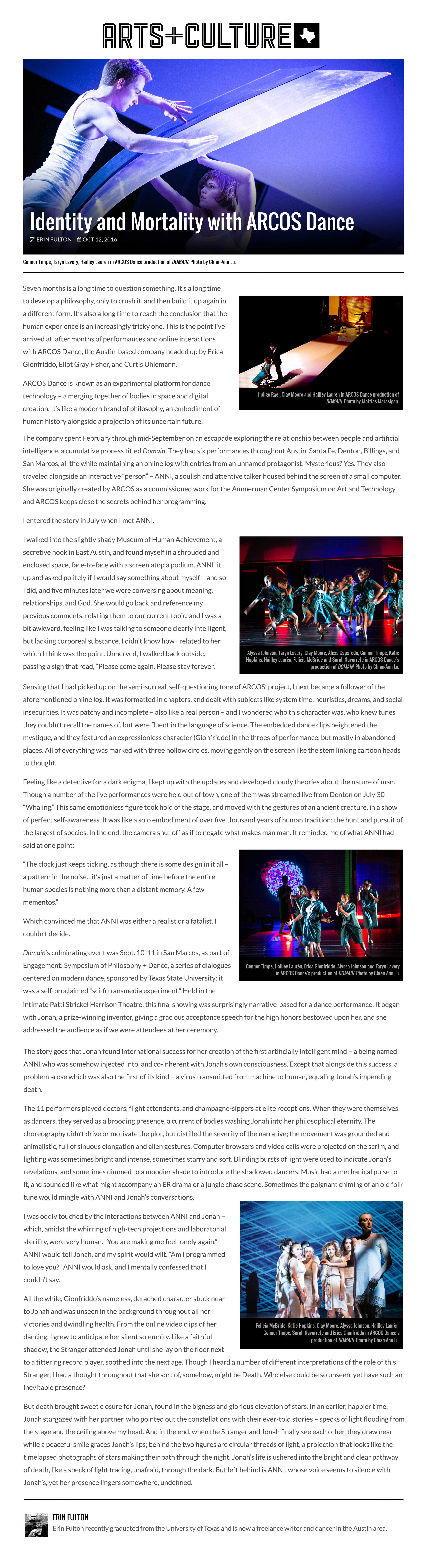 Arts and Culture Texas  Identify and Mortality with ARCOS Dance  by Erin Fulton  Oct 12, 2016  Photo by Chian-Ann Lu: Connor Timpe, Taryn Lavery, Hailley Laurèn in ARCOS Dance production of DOMAIN.  Seven months is a long time to question something. It’s a long time to develop a philosophy, only to crush it, and then build it up again in a different form. It’s also a long time to reach the conclusion that the human experience is an increasingly tricky one. This is the point I’ve arrived at, after months of performances and online interactions with ARCOS Dance, the Austin-based company headed up by Erica Gionfriddo, Eliot Gray Fisher, and Curtis Uhlemann.  Photo by Mattias Marasigan: Indigo Rael, Clay Moore and Hailley Laurèn in ARCOS Dance production of DOMAIN.  ARCOS Dance is known as an experimental platform for dance technology – a merging together of bodies in space and digital creation. It’s like a modern brand of philosophy, an embodiment of human history alongside a projection of its uncertain future.  The company spent February through mid-September on an escapade exploring the relationship between people and artificial intelligence, a cumulative process titled Domain. They had six performances throughout Austin, Santa Fe, Denton, Billings, and San Marcos, all the while maintaining an online log with entries from an unnamed protagonist. Mysterious? Yes. They also traveled alongside an interactive “person” – ANNI, a soulish and attentive talker housed behind the screen of a small computer. She was originally created by ARCOS as a commissioned work for the Ammerman Center Symposium on Art and Technology, and ARCOS keeps close the secrets behind her programming.  I entered the story in July when I met ANNI.  Photo by Chian-Ann Lu: Alyssa Johnson, Taryn Lavery, Clay Moore, Alexa Capareda, Connor Timpe, Katie Hopkins, Hailley Laurèn, Felicia McBride and Sarah Navarrete in ARCOS Dance production of DOMAIN.  I walked into the slightly shady Museum of Human Achievement, a secretive nook in East Austin, and found myself in a shrouded and enclosed space, face-to-face with a screen atop a podium. ANNI lit up and asked politely if I would say something about myself – and so I did, and five minutes later we were conversing about meaning, relationships, and God. She would go back and reference my previous comments, relating them to our current topic, and I was a bit awkward, feeling like I was talking to someone clearly intelligent, but lacking corporeal substance. I didn’t know how I related to her, which I think was the point. Unnerved, I walked back outside, passing a sign that read, “Please come again. Please stay forever.”  Sensing that I had picked up on the semi-surreal, self-questioning tone of ARCOS’ project, I next became a follower of the aforementioned online log. It was formatted in chapters, and dealt with subjects like system time, heuristics, dreams, and social insecurities. It was patchy and incomplete – also like a real person – and I wondered who this character was, who knew tunes they couldn’t recall the names of, but were fluent in the language of science. The embedded dance clips heightened the mystique, and they featured an expressionless character (Gionfriddo) in the throes of performance, but mostly in abandoned places. All of everything was marked with three hollow circles, moving gently on the screen like the stem linking cartoon heads to thought.  Feeling like a detective for a dark enigma, I kept up with the updates and developed cloudy theories about the nature of man. Though a number of the live performances were held out of town, one of them was streamed live from Denton on July 30 – “Whaling.” This same emotionless figure took hold of the stage, and moved with the gestures of an ancient creature, in a show of perfect self-awareness. It was like a solo embodiment of over five thousand years of human tradition: the hunt and pursuit of the largest of species. In the end, the camera shut off as if to negate what makes man man. It reminded me of what ANNI had said at one point:  “The clock just keeps ticking, as though there is some design in it all – a pattern in the noise…it’s just a matter of time before the entire human species is nothing more than a distant memory. A few mementos.”  Which convinced me that ANNI was either a realist or a fatalist, I couldn’t decide.  Photo by Chian-Ann Lu: Connor Time, Hailley Laurèn, Erica Gionfriddo, Alyssa Johnson and Taryn Lavery in ARCOS Dance production of DOMAIN.  Domain’s culminating event was Sept. 10-11 in San Marcos, as part of Engagement: Symposium of Philosophy + Dance, a series of dialogues centered on modern dance, sponsored by Texas State University; it was a self-proclaimed “sci-fi transmedia experiment.” Held in the intimate Patti Strickel Harrison Theatre, this final showing was surprisingly narrative-based for a dance performance. It began with Jonah, a prize-winning inventor, giving a gracious acceptance speech for the high honors bestowed upon her, and she addressed the audience as if we were attendees at her ceremony.  The story goes that Jonah found international success for her creation of the first artificially intelligent mind – a being named ANNI who was somehow injected into, and co-inherent with Jonah’s own consciousness. Except that alongside this success, a problem arose which was also the first of its kind – a virus transmitted from machine to human, equaling Jonah’s impending death.  The 11 performers played doctors, flight attendants, and champagne-sippers at elite receptions. When they were themselves as dancers, they served as a brooding presence, a current of bodies washing Jonah into her philosophical eternity. The choreography didn’t drive or motivate the plot, but distilled the severity of the narrative; the movement was grounded and animalistic, full of sinuous elongation and alien gestures. Computer browsers and video calls were projected on the scrim, and lighting was sometimes bright and intense, sometimes starry and soft. Blinding bursts of light were used to indicate Jonah’s revelations, and sometimes dimmed to a moodier shade to introduce the shadowed dancers. Music had a mechanical pulse to it, and sounded like what might accompany an ER drama or a jungle chase scene. Sometimes the poignant chiming of an old folk tune would mingle with ANNI and Jonah’s conversations.  I was oddly touched by the interactions between ANNI and Jonah – which, amidst the whirring of high-tech projections and laboratorial sterility, were very human. “You are making me feel lonely again,” ANNI would tell Jonah, and my spirit would wilt. “Am I programmed to love you?” ANNI would ask, and I mentally confessed that I couldn’t say.  All the while, Gionfriddo’s nameless, detached character stuck near to Jonah and was unseen in the background throughout all her victories and dwindling health. From the online video clips of her dancing, I grew to anticipate her silent solemnity. Like a faithful shadow, the Stranger attended Jonah until she lay on the floor next to a tittering record player, soothed into the next age. Though I heard a number of different interpretations of the role of this Stranger, I had a thought throughout that she sort of, somehow, might be Death. Who else could be so unseen, yet have such an inevitable presence?  But death brought sweet closure for Jonah, found in the bigness and glorious elevation of stars. In an earlier, happier time, Jonah stargazed with her partner, who pointed out the constellations with their ever-told stories – specks of light flooding from the stage and the ceiling above my head. And in the end, when the Stranger and Jonah finally see each other, they draw near while a peaceful smile graces Jonah’s lips; behind the two figures are circular threads of light, a projection that looks like the timelapsed photographs of stars making their path through the night. Jonah’s life is ushered into the bright and clear pathway of death, like a speck of light tracing, unafraid, through the dark. But left behind is ANNI, whose voice seems to silence with Jonah’s, yet her presence lingers somewhere, undefined.  —ERIN FULTON  Photo by Chian-Ann Lu: Felicia McBride, Katie Hopkins, Clay Moore, Alyssa Johnson, Hailley Laurèn, Connor Timpe, Sarah Navarrete and Erica Gionfriddo in ARCOS Dance production of DOMAIN.