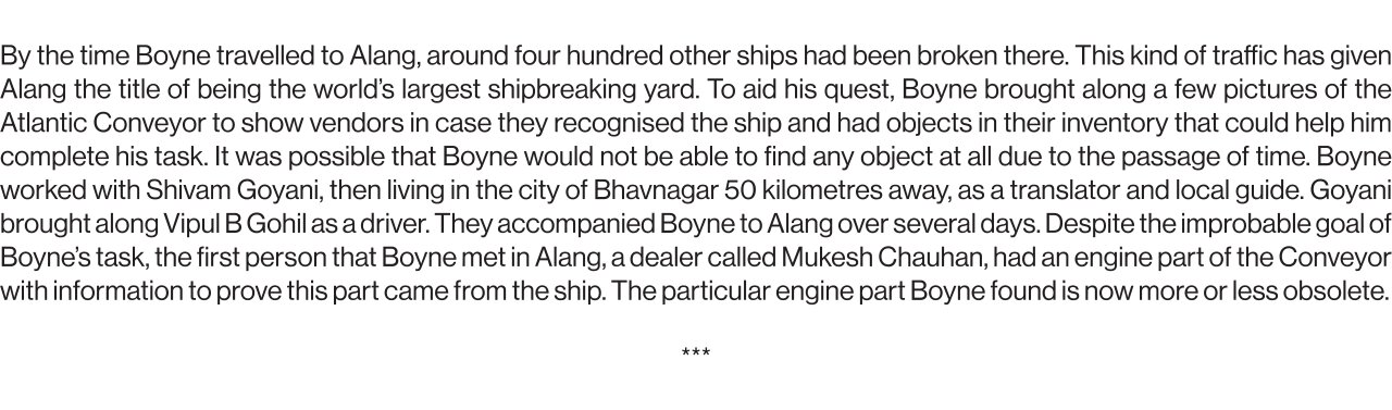 By the time Boyne traveled to Alang, around four hundred other ships had been broken there. This kind of traffic has given Alang the title of being the world’s largest shipbreaking yard. To aid his quest, Boyne brought along a few pictures of the Atlantic Conveyor to show vendors in case they recognised the ship and had objects in their inventory that could help him complete his task. It was possible that Boyne would not be able to find any object at all due to the passage of time. Boyne worked with Shivam Goyani, then living in the city of Bhavnagar 50 kilometers away, as a translator and local guide. Goyani brought along Vipul B Gohil as a driver. They accompanied Boyne to Alang over several days. Despite the improbable goal of Boyne’s task, the first person that Boyne met in Alang, a dealer called Mukesh Chauhan, had an engine part of the Conveyor with information to prove this part came from the ship. The particular engine part Boyne found is now more or less obsolete.