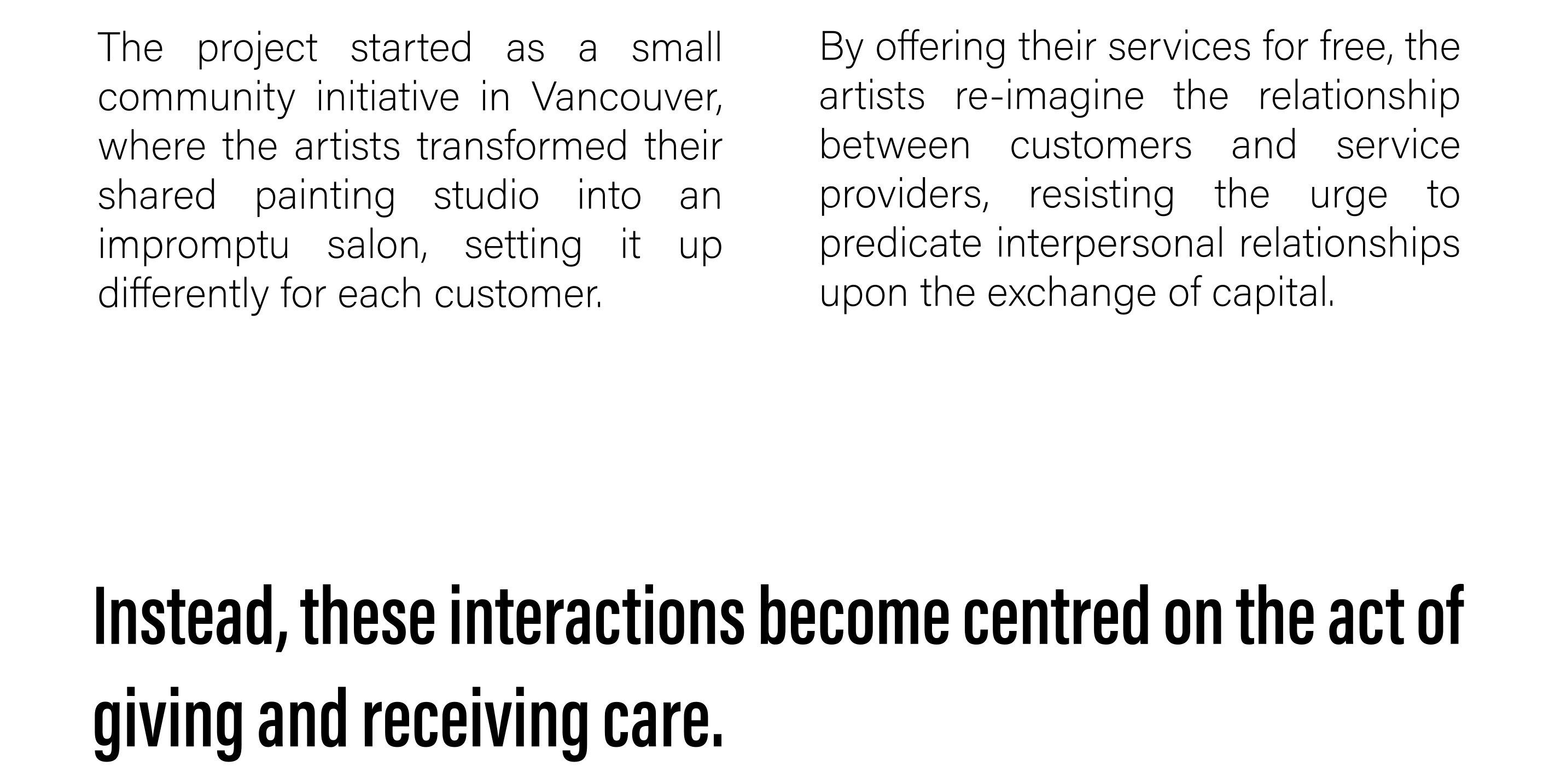 The project started as a small community initiative in Vancouver, where the artists transformed their shared painting studio into an impromptu salon, setting it up differently for each customer. By offering their services for free, the artists re-imagine the relationship between customers and service providers, resisting the urge to predicate interpersonal relationships upon the exchange of capital. Instead, these interactions become centred on the act of giving and receiving care. 