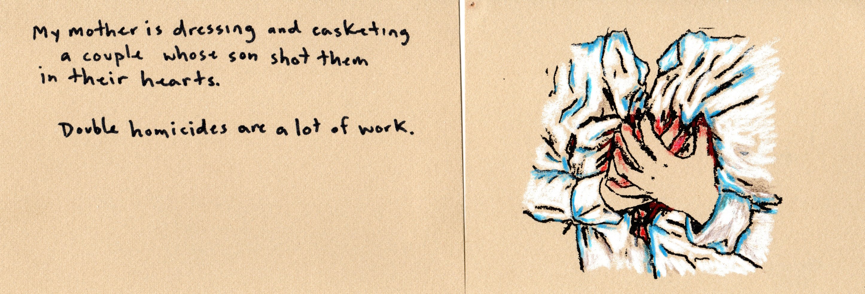 My mother is dressing and casketing a couple whose son shot them in their hearts. Double homicides are a lot of work.