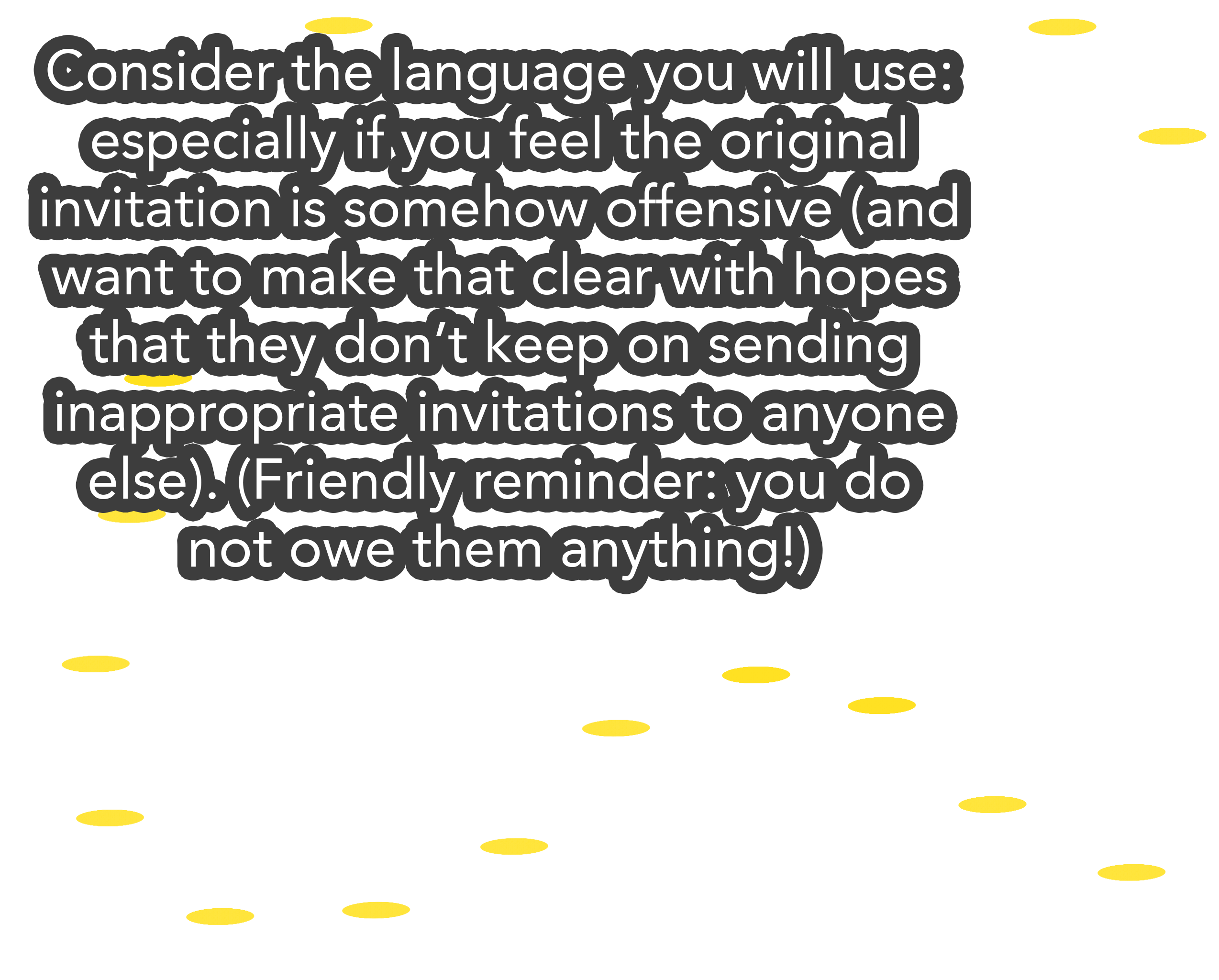 Consider the language you will use: especially if you feel the original invitation is somehow offensive (and want to make that clear with hopes that they don’t keep on sending inappropriate invitations to anyone else). (Friendly reminder: you do not owe them anything!)