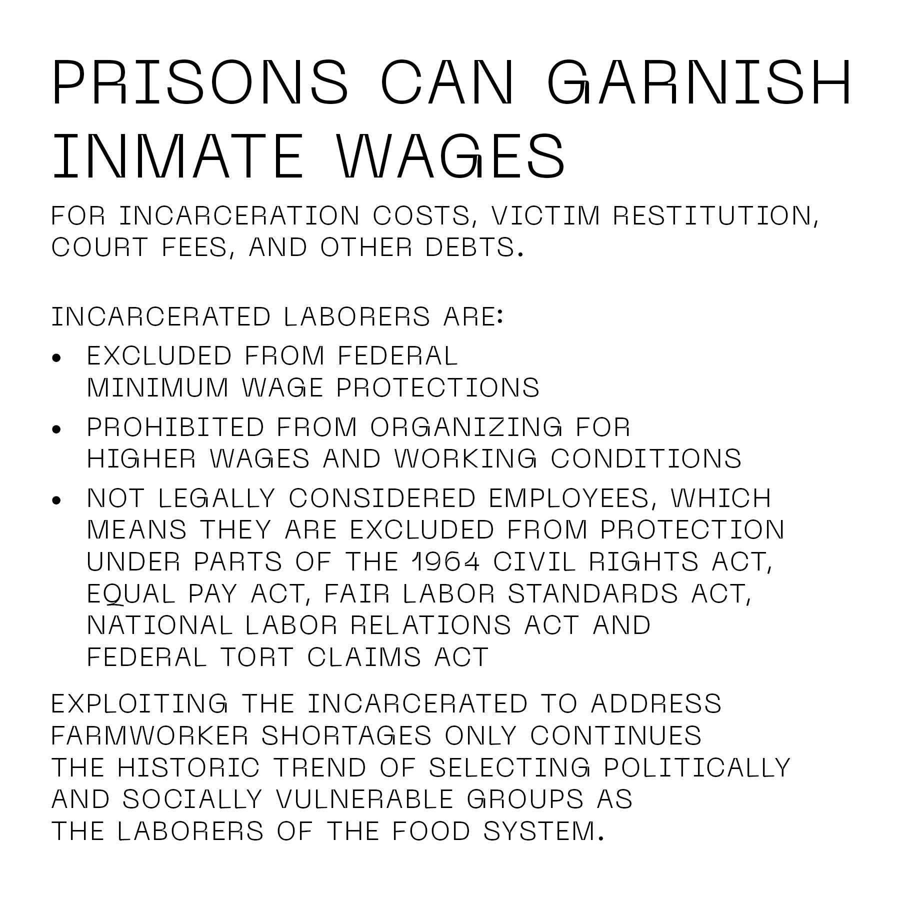 Prisons can garnish inmate wages for incarceration costs, victim restitution, court fees, and other debts. Incarcerated laborers are: • Excluded from federal minimum wage protections • Prohibited from organizing for higher wages and working conditions • Not legally considered employees, which means they are excluded from protection under parts of the 1964 Civil Rights Act, Equal Pay Act, Fair Labor Standards Act, National Labor Relations Act and Federal Tort Claims Act Exploiting the incarcerated to address farmworker shortages only continues the historic trend of selecting politically and socially vulnerable groups as the laborers of the food system.