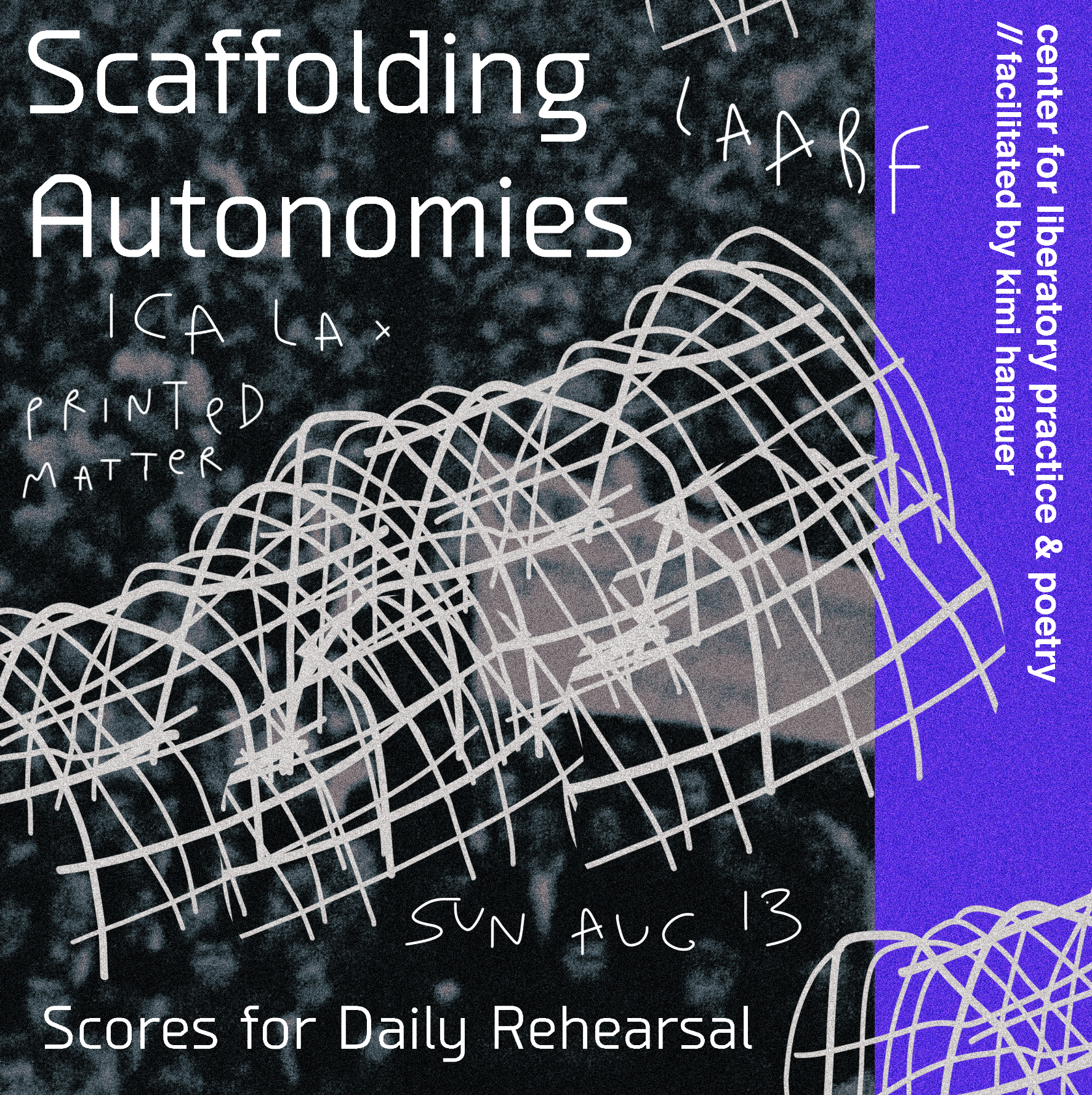 A poster scribes in handwriting and printed text “Scaffolding Autonomies, LAABF, ICA LA, Printed Matter” atop a blurry black and white image of a crowd. Moving diagonally across is a quick off-white drawing of a hooped and gridded structure. The right edge of the poster is bright purple and reads in small vertically-oriented text “center for liberatory practice & poetry// facilitated by kimi hanauer.”