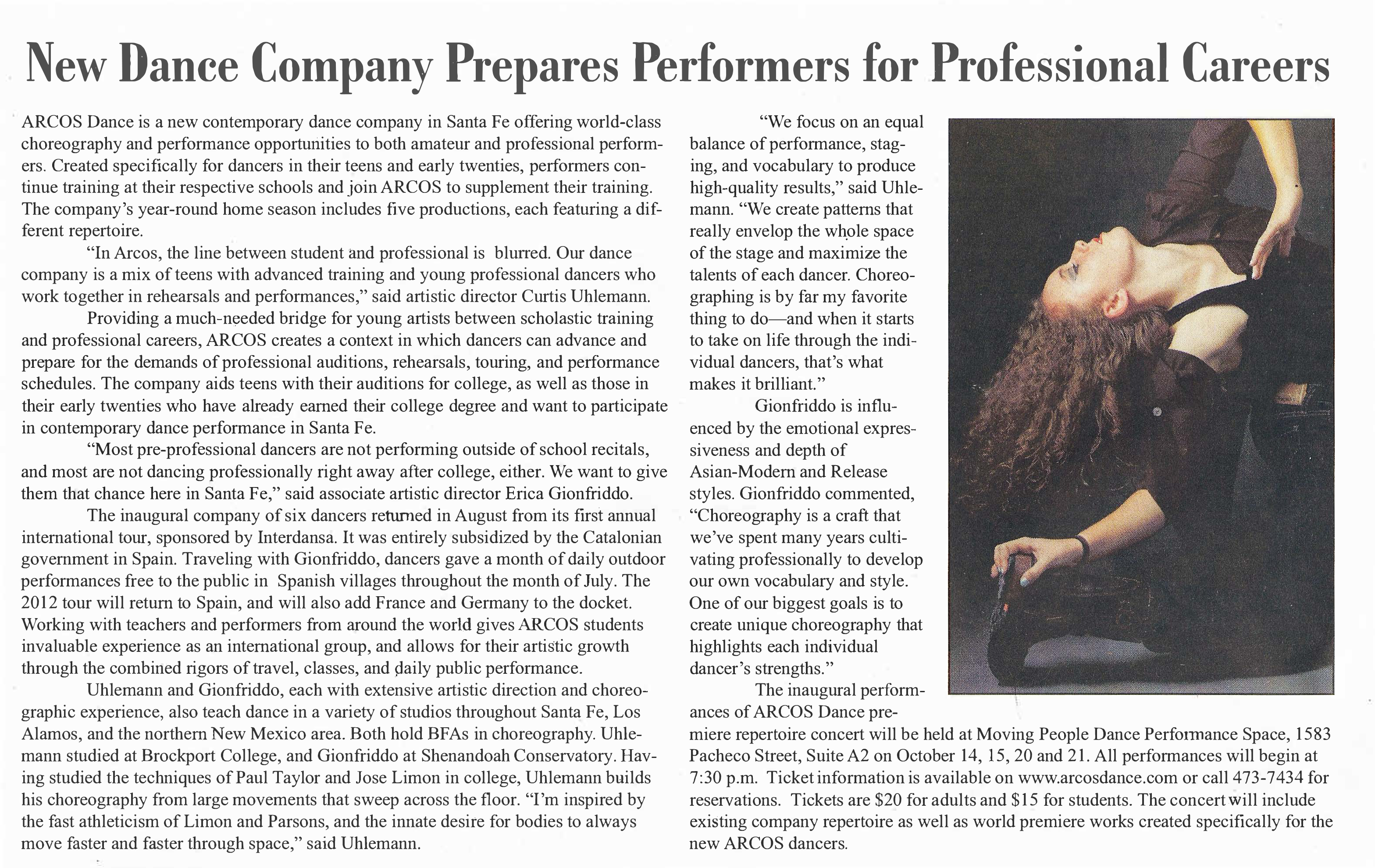 The Southsider  The Voices and Faces of Santa Fe's South Side   New Dance Company Prepares Performers for Professional Careers   ARCOS Dance is a new contemporary dance company in Santa Fe offering world-class choreography and performance opportunities to both amateur and professional performers. Created specifically for dancers in their teens and early twenties, performers continue training at their respective schools and join ARCOS to supplement their training. The company's year-round home season includes five productions, each featuring a different repertoire.   "In ARCOS, the line between student and professional is blurred. Our dance company is a mix of teens with advanced training and young professional dancers who work together in rehearsals and performances," said artistic director Curtis Uhlemann.   Providing a much-needed bridge for young artists between scholastic training and professional careers, ARCOS creates a context in which dancers can advance and prepare for the demands of professional auditions, rehearsals, touring, and performance schedules. The company aids teens with their auditions for college, as well as those in their early twenties who have already earned their college degree and want to participate in contemporary dance performance in Santa Fe.   "Most pre-professional dancers are not performing outside of school recitals, and most are not dancing professionally right away after college, either. We want to give them that chance here in Santa Fe," said associate artistic director Erica Gionfriddo.   The inaugural company of six dancers returned in August from its first annual international tour, sponsored by Interdansa. It was entirely subsidized by the Catalonian government in Spain. Traveling with Gionfriddo, dancers gave a month of daily outdoor performances free to the public in Spanish villages throughout the month of July. The 2012 tour will return to Spain, and will also add France and Germany to the docket. Working with teachers and performers from around the world gives ARCOS students invaluable experience as an international group, and allows for their artistic growth through the combined rigors of travel, classes, and daily public performance.   Uhlemann and Gionfriddo, each with extensive artistic direction and choreographic experience, also teach dance in a variety of studios throughout Santa Fe, Los Alamos, and the northern New Mexico area. Both hold BFAs in choreography. Uhlemann studied at Brockport College, and Gionfriddo at Shenandoah Conservatory. Having studied the techniques of Paul Taylor and Jose Limon in college, Uhlemann builds his choreography from large movements that sweep across the floor. "I'm inspired by the fast athleticism of Limon and Parsons, and the innate desire for bodies to always move faster and faster through space," said Uhlemann.   "We focus on an equal balance of performance, staging, and vocabulary to produce high-quality results," said Uhlemann. "We create patterns that really envelop the wh.ole space of the stage and maximize the talents of each dancer. Choreographing is by far my favorite thing to do-and when it starts to take on life through the individual dancers, that's what makes it brilliant."   Gionfriddo is influenced by the emotional expressiveness and depth of Asian-Modern and Release styles. Gionfriddo commented, "Choreography is a craft that we've spent many years cultivating professionally to develop our own vocabulary and style. One of our biggest goals is to create unique choreography that highlights each individual dancer's strengths."   The inaugural performances of ARCOS Dance premiere repertoire concert will be held at Moving People Dance Perfo1mance Space, 1583 Pacheco Street, Suite A2 on October 14, 15, 20 and 21. All performances will begin at 7:30 p.m. Ticket information is available on www.arcosdance.com or call 473-7434 for reservations. Tickets are $20 for adults and $15 for students. The concert will include existing company repertoire as well as world premiere works created specifically for the new ARCOS dancers.