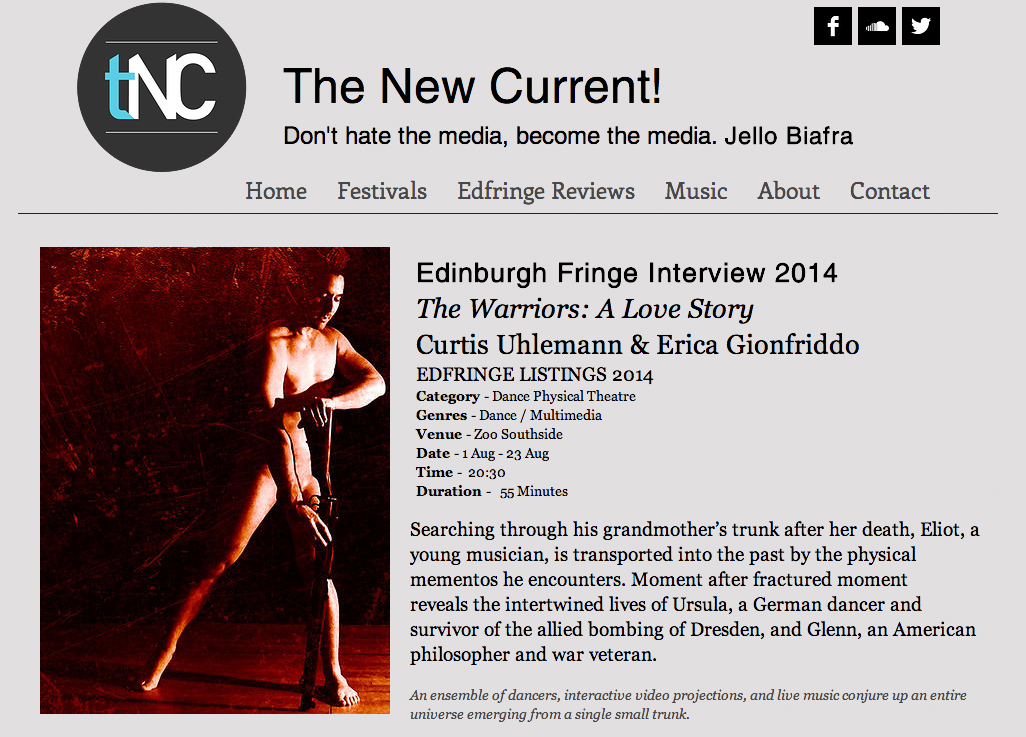 The New Current!  Don't hate the media, become the media. Jello Biafra   Edinburgh Fringe Interview 2014  The Warriors: A Love Story  Curtis Uhlemann & Erica Gionfriddo   EdFringe Listings 2014   Searching through his grandmother's trunk after her death, Eliot, a young musician, is transported into the past by the physical mementos he encounters. Moment after fractured moment reveals the intertwined lives of Ursula, a German dancer and survivor of the allied bombing of Dresden, and Glenn, an American philosopher and war veteran.  An ensemble of dancers, interactive video projections, and live music conjure up an entire universe emerging from a single small trunk.