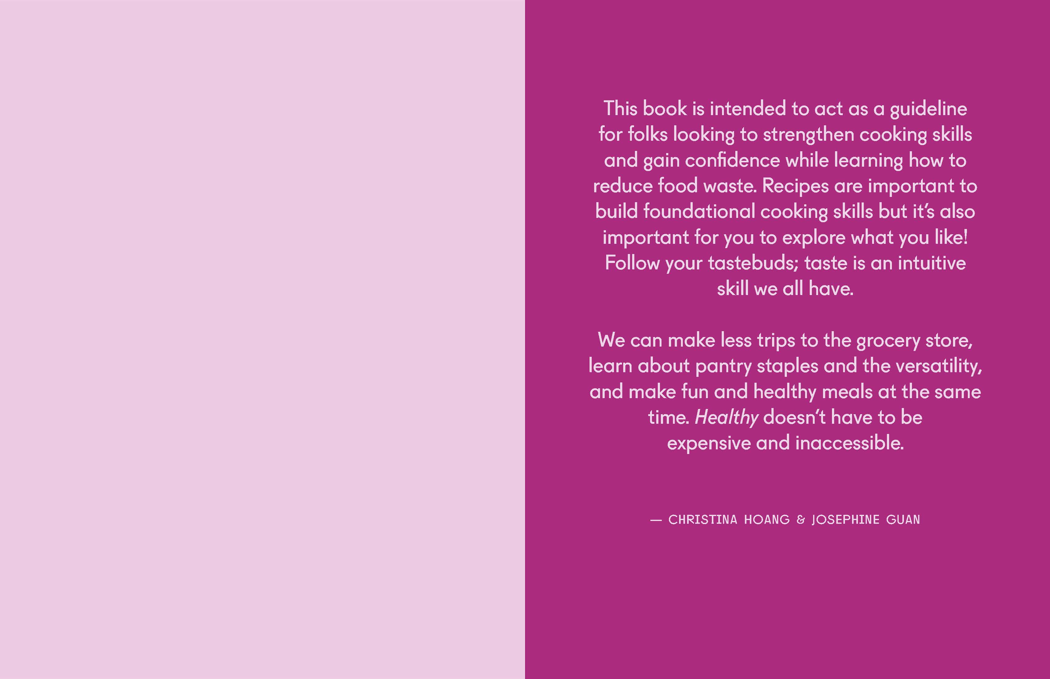 First spread of the book. Text reading: This book is intended to act as a guideline for folks looking to strengthen cooking ckills and gain confidence while learning how to reduce food waste. Recipes are important to build foundational cooking skills but it's also important for you to explore what you like! Follow your tastebuds; taste is an intuitive skill we all have. We can make less trips to the grocery store, learn about pantry staples and the versatility, and make fun and healthy meals at the same time. Health doesn't have to be expensive and inaccessible.
