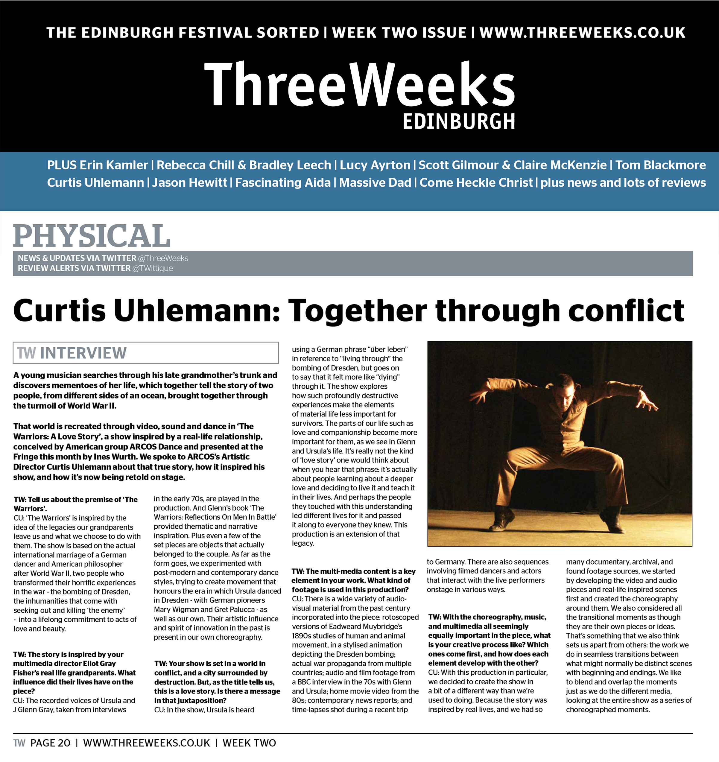 The Edinburgh Festival Sorted | Week Two Issue | www.threeweeks.co.uk   Three Weeks Edinburgh  Physical News & Updates via Twitter @ThreeWeeks Review Alerts via Twitter @TWittique  Curtis Uhlemann: Together through conflict   TW Interview   A young musician searches through his late grandmother’s trunk and discovers mementoes of her life, which together tell the story of two people, from different sides of an ocean, brought together through the turmoil of World War II.   That world is recreated through video, sound and dance in ‘The Warriors: A Love Story’, a show inspired by a real-life relationship, conceived by American group ARCOS Dance and presented at the Fringe this month by Ines Wurth. We spoke to ARCOS’s Artistic Director Curtis Uhlemann about that true story, how it inspired his show, and how it’s now being retold on stage.   TW: Tell us about the premise of ‘The Warriors’.   CU: ‘The Warriors’ is inspired by the idea of the legacies our grandparents leave us and what we choose to do with them. The show is based on the actual international marriage of a German dancer and American philosopher after World War II, two people who transformed their horrific experiences in the war – the bombing of Dresden, the inhumanities that come with seeking out and killing ‘the enemy’ – into a lifelong commitment to acts of love and beauty.   TW: The story is inspired by your multimedia director Eliot Gray Fisher’s real life grandparents. What influence did their lives have on the piece?   CU: The recorded voices of Ursula and J Glenn Gray, taken from interviews in the early 70s, are played in the production. And Glenn’s book ‘The Warriors: Reflections On Men In Battle’ provided thematic and narrative inspiration. Plus even a few of the set pieces are objects that actually belonged to the couple. As far as the form goes, we experimented with post-modern and contemporary dance styles, trying to create movement that honours the era in which Ursula danced in Dresden – with German pioneers Mary Wigman and Gret Palucca – as well as our own. Their artistic influence and spirit of innovation in the past is present in our own choreography.  TW: Your show is set in a world in conflict, and a city surrounded by destruction. But, as the title tells us, this is a love story. Is there a message in that juxtaposition?   CU: In the show, Ursula is heard using a German phrase “über leben” in reference to “living through” the bombing of Dresden, but goes on to say that it felt more like “dying” through it. The show explores how such profoundly destructive experiences make the elements of material life less important for survivors. The parts of our life such as love and companionship become more important for them, as we see in Glenn and Ursula’s life. It’s really not the kind of ‘love story’ one would think about when you hear that phrase: it’s actually about people learning about a deeper love and deciding to live it and teach it in their lives. And perhaps the people they touched with this understanding led different lives for it and passed it along to everyone they knew. This production is an extension of that legacy.   TW: The multi-media content is a key element in your work. What kind of footage is used in this production?   CU: There is a wide variety of audio-visual material from the past century incorporated into the piece: rotoscoped versions of Eadweard Muybridge’s 1890s studies of human and animal movement, in a stylised animation depicting the Dresden bombing; actual war propaganda from multiple countries; audio and film footage from a BBC interview in the 70s with Glenn and Ursula; home movie video from the 80s; contemporary news reports; and time-lapses shot during a recent trip to Germany. There are also sequences involving filmed dancers and actors that interact with the live performers onstage in various ways.   TW: With the choreography, music, and multimedia all seemingly equally important in the piece, what is your creative process like? Which ones come first, and how does each element develop with the other?   CU: With this production in particular, we decided to create the show in a bit of a different way than we’re used to doing. Because the story was inspired by real lives, and we had so many documentary, archival, and found footage sources, we started by developing the video and audio pieces and real-life inspired scenes first and created the choreography around them. We also considered all the transitional moments as though they are their own pieces or ideas. That’s something that we also think sets us apart from others: the work we do in seamless transitions between what might normally be distinct scenes with beginning and endings. We like to blend and overlap the moments just as we do the different media, looking at the entire show as a series of choreographed moments.