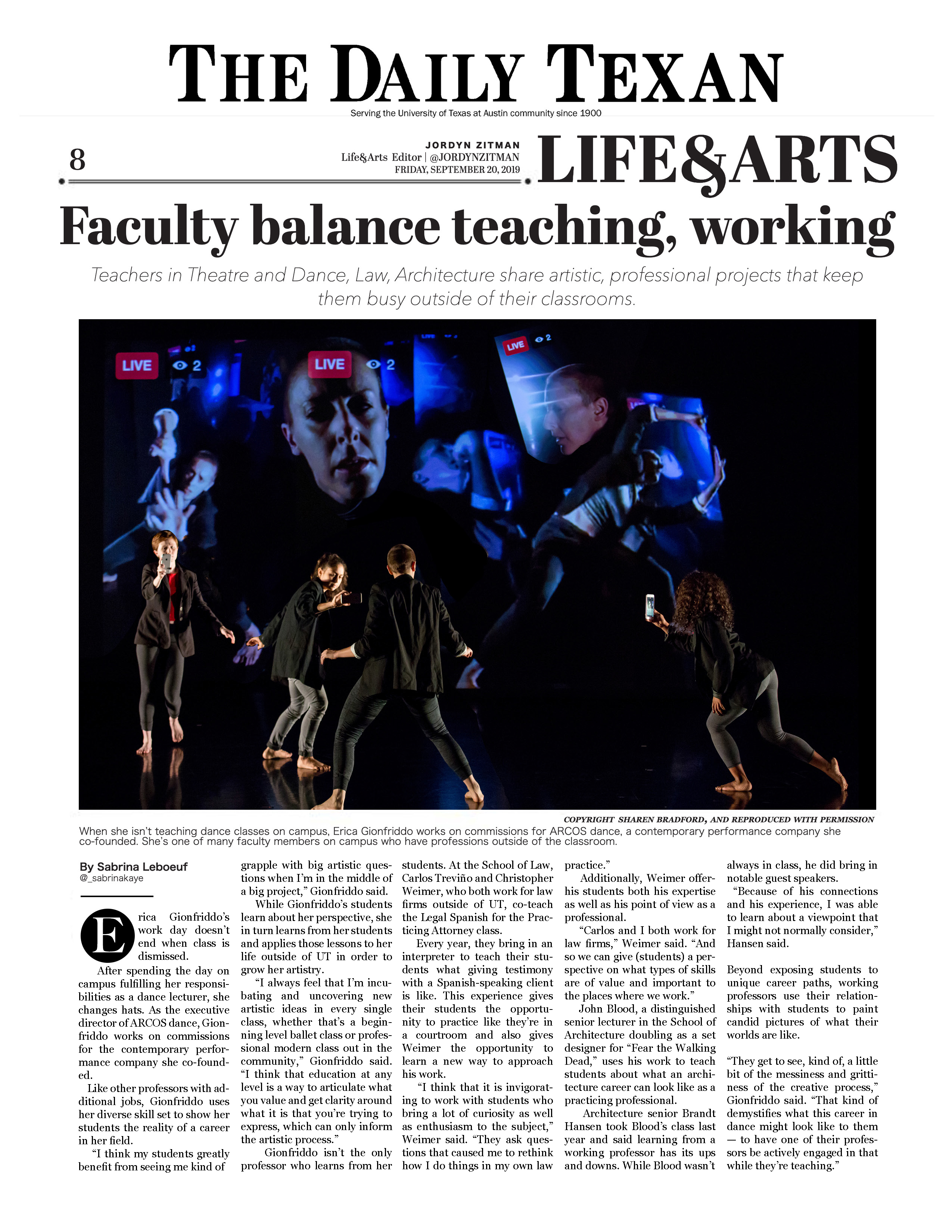 The Daily Texan: Faculty balance teaching, working.  Teachers in Theatre and Dance, Law, Architecture share artistic, professional projects that keep them busy outside of their classrooms, by Sabrina LeBoeuf, September 20, 2019.  Photo copyright Sharen Bradford.  When she isn't teaching dance classes on campus, Erica Gionfriddo works on commissions for ARCOS dance, a contemporary performance company she co-founded. She's one of many faculty members on campus who have professions outside of the classroom.  Erica Gionfriddo‘s work day doesn’t end when class is dismissed.  After spending the day on campus fulfilling her responsibilities as a dance lecturer, she changes hats. As the executive director of ARCOS dance, Gionfriddo works on commissions for the contemporary performance company she co-founded.  Like other professors with additional jobs, Gionfriddo uses her diverse skill set to show her students the reality of a career in her field.  “I think my students greatly benefit from seeing me kind of grapple with big artistic questions when I’m in the middle of a big project,” Gionfriddo said.  While Gionfriddo’s students learn about her perspective, she in turn learns from her students and applies those lessons to her life outside of UT in order to grow her artistry.  “I always feel that I’m incubating and uncovering new artistic ideas in every single class, whether that’s a beginning level ballet class or professional modern class out in the community,” Gionfriddo said. “I think that education at any level is a way to articulate what you value and get clarity around what it is that you’re trying to express, which can only inform the artistic process.”  Gionfriddo isn’t the only professor who learns from her students. At the School of Law, Carlos Treviño and Christopher Weimer, who both work for law firms outside of UT, co-teach the Legal Spanish for the Practicing Attorney class.  Every year, they bring in an interpreter to teach their students what giving testimony with a Spanish-speaking client is like. This experience gives their students the opportunity to practice like they’re in a courtroom and also gives Weimer the opportunity to learn a new way to approach his work.  “I think that it is invigorating to work with students who bring a lot of curiosity as well as enthusiasm to the subject,” Weimer said. “They ask questions that caused me to rethink how I do things in my own law practice.”  Additionally, Weimer offers his students both his expertise as well as his point of view as a professional.  “Carlos and I both work for law firms,” Weimer said. “And so we can give (students) a perspective on what types of skills are of value and important to the places where we work.”  John Blood, a distinguished senior lecturer in the School of Architecture doubling as a set designer for “Fear the Walking Dead,” uses his work to teach students about what an architecture career can look like as a practicing professional.  Architecture senior Brandt Hansen took Blood’s class last year and said learning from a working professor has its ups and downs. While Blood wasn’t always in class, he did bring in notable guest speakers.  “Because of his connections and his experience, I was able to learn about a viewpoint that I might not normally consider,” Hansen said.  Beyond exposing students to unique career paths, working professors use their relationships with students to paint candid pictures of what their worlds are like.  “They get to see, kind of, a little bit of the messiness and grittiness of the creative process,” Gionfriddo said. “That kind of demystifies what this career in dance might look like to them — to have one of their professors be actively engaged in that while they’re teaching.”