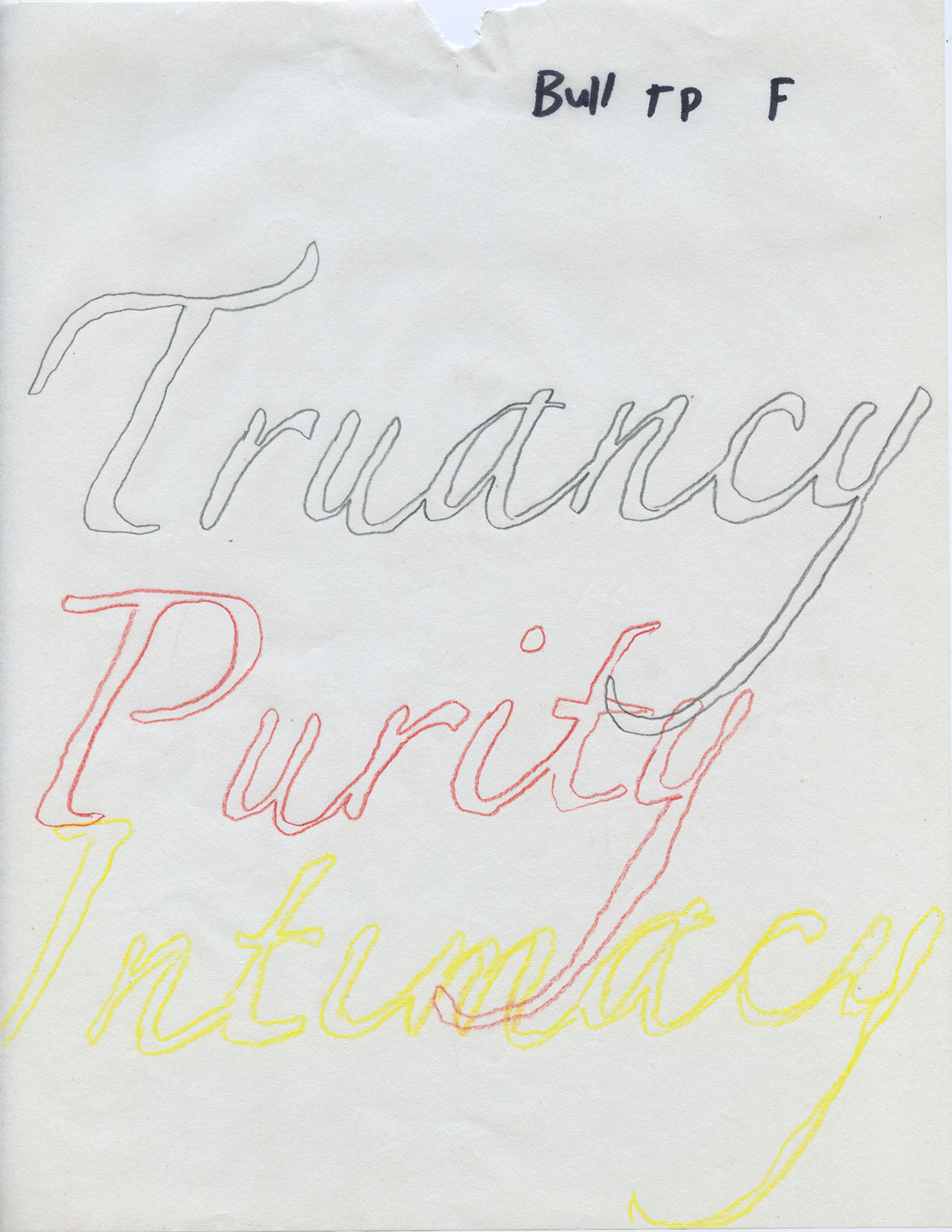 vertical drawing on off-white paper with the letters "Bull T P F" written in sharpie on the top right corner; and the words "Truancy" "Purity" and "Intimacy" written in large script text with graphite, red pencil, and yellow pencil, respectively