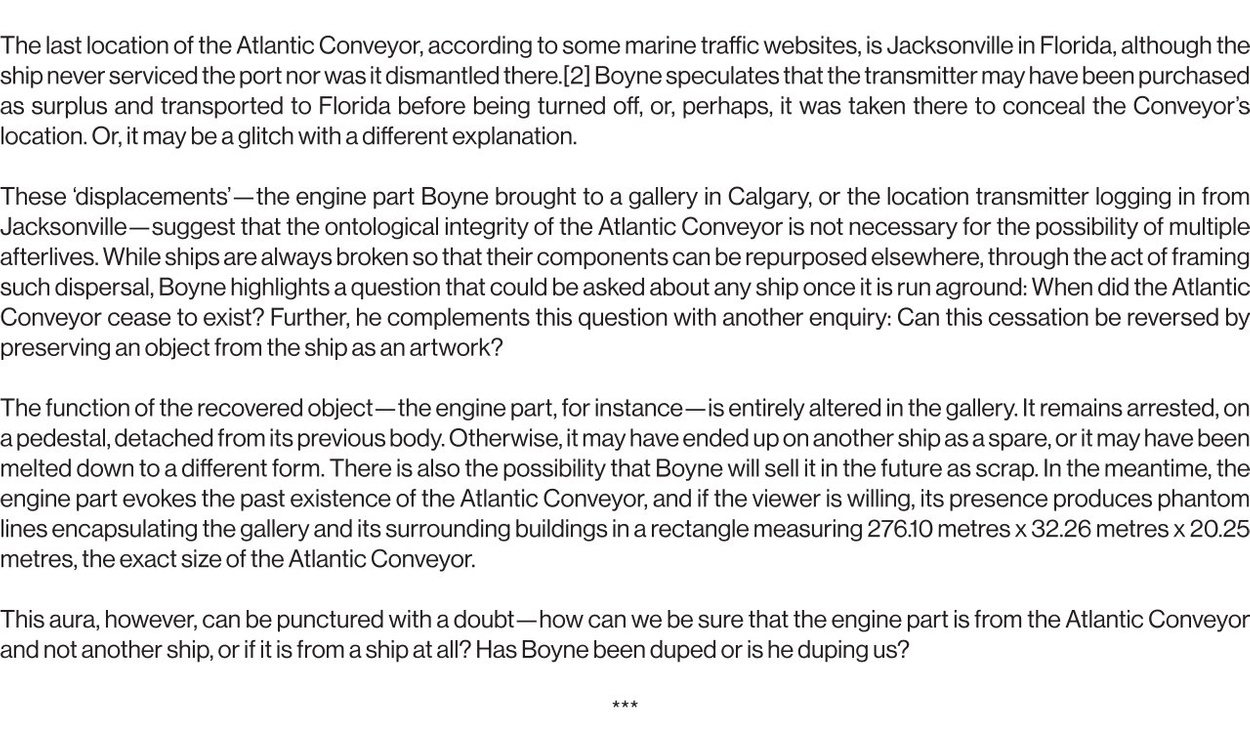 The last location of the Atlantic Conveyor, according to some marine traffic websites, is Jacksonville in Florida, although the ship never serviced the port nor was it dismantled there.[2] Boyne speculates that the transmitter may have been purchased as surplus and transported to Florida before being turned off, or, perhaps, it was taken there to conceal the Conveyor’s location. Or, it may be a glitch with a different explanation.   These ‘displacements’—the engine part Boyne brought to a gallery in Calgary, or the location transmitter logging in from Jacksonville—suggest that the ontological integrity of the Atlantic Conveyor is not necessary for the possibility of multiple afterlives. While ships are always broken so that their components can be repurposed elsewhere, through the act of framing such dispersal, Boyne highlights a question that could be asked about any ship once it is run aground: When did the Atlantic Conveyor cease to exist? Further, he complements this question with another enquiry: Can this cessation be reversed by preserving an object from the ship as an artwork?   The function of the recovered object—the engine part, for instance—is entirely altered in the gallery. It remains arrested, on a pedestal, detached from its previous body. Otherwise, it may have ended up on another ship as a spare, or it may have been melted down to a different form. There is also the possibility that Boyne will sell it in the future as scrap. In the meantime, the engine part evokes the past existence of the Atlantic Conveyor, and if the viewer is willing, its presence produces phantom lines encapsulating the gallery and its surrounding buildings in a rectangle measuring 276.10 metres x 32.26 metres x 20.25 metres, the exact size of the Atlantic Conveyor.   This aura, however, can be punctured with a doubt—how can we be sure that the engine part is from the Atlantic Conveyor and not another ship, or if it is from a ship at all? Has Boyne been duped or is he duping us?
