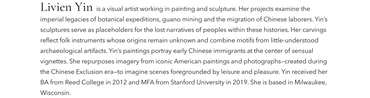 Livie Yin is a visual artist working in painting and sculpture. Her projects examine the imperial legacies of botanical expeditions, guano mining and the migration of Chinese laborers. Yin's sculptures serve as placeholders for the lost narratives of peoples within these histories. Her carvings reflect folk instruments whose origins remain unknown and combine motifs from little-understoof archaeological artifacts. Yin's paintings portray early Chinese immigrants at the center of sensual vignettes. She repurposes imagery from iconic American paintings and photographs-created during the Chinese Exclusion era-to imagine scenes foregrounded by leisure and pleasure. Yin recieved her BA from Reed College in 20212 and MFA from Stanford University in 2019. She is based in Milwaukee, Wisconsin.