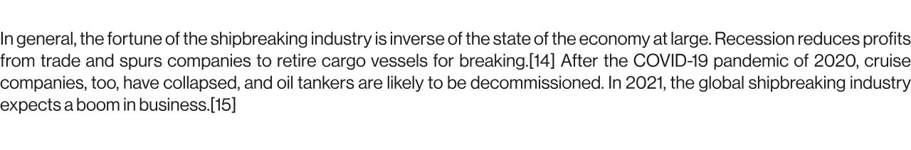 In general, the fortune of the shipbreaking industry is inverse of the state of the economy at large. Recession reduces profits from trade and spurs companies to retire cargo vessels for breaking.[14] After the COVID-19 pandemic of 2020, cruise companies, too, have collapsed, and oil tankers are likely to be decommissioned. In 2021, the global shipbreaking industry expects a boom in business.[15]
