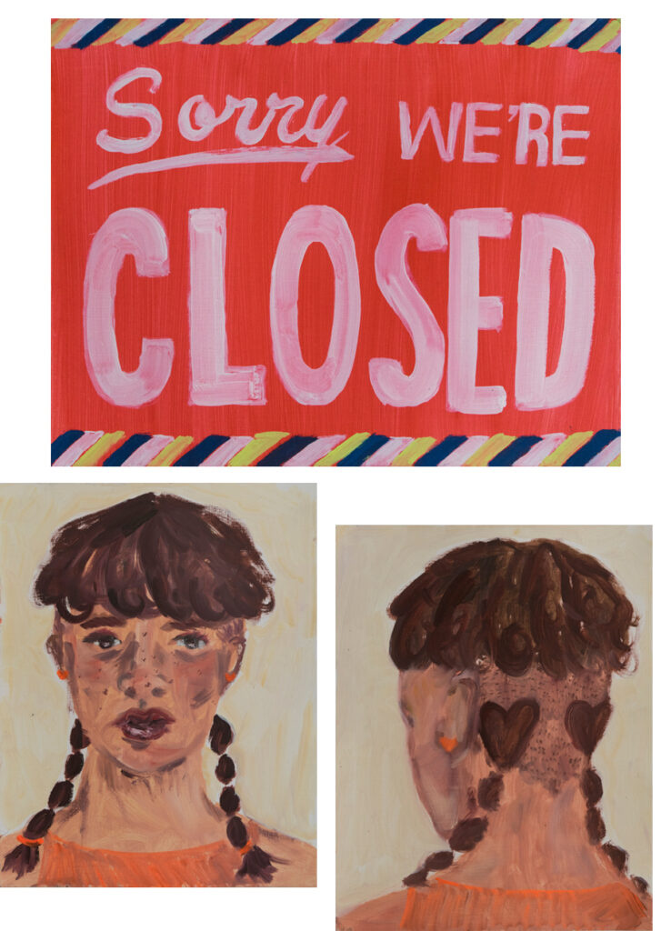 3 Paintings. The first painting is of a sign that reads: "Sorry we're Closed". The second painting is a portrait of a woman with brown hair. She has bangs and braided pig tails. The third painting is of the same woman but this time it is the back of her head. Her hair is shaved except for the braided pigtails which come out of patches of hair that are shaped like hearts.