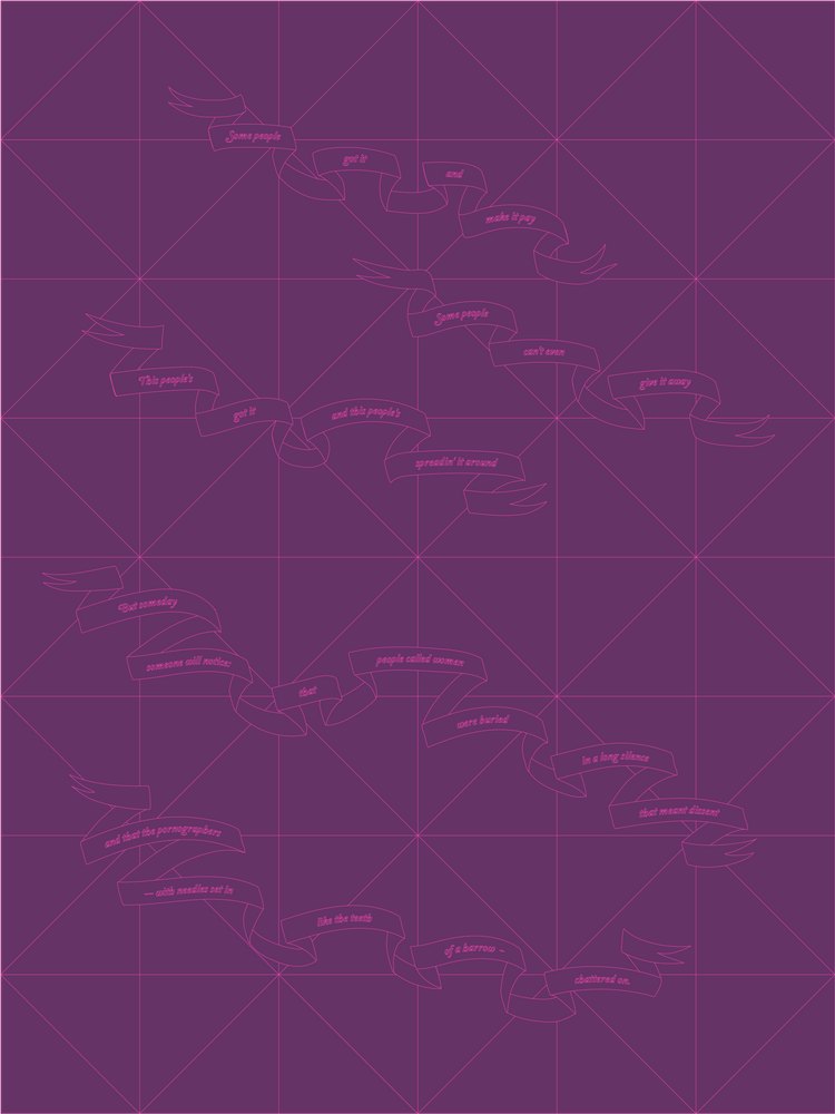 A blueprint-style image rendered in hot pink and purple of Anna Campbell’s Sondheim/Dworkin duet. Ribboned text reads: Some people got it and make it pay/ Some people can’t even give it away/ This people’s got it and this people’s spreadin’ it around/ But someday someone will notice: that people called women were buried in a long silence that meant dissent and that the pornographers — with needles set in like the teeth of a harrow - chattered on.